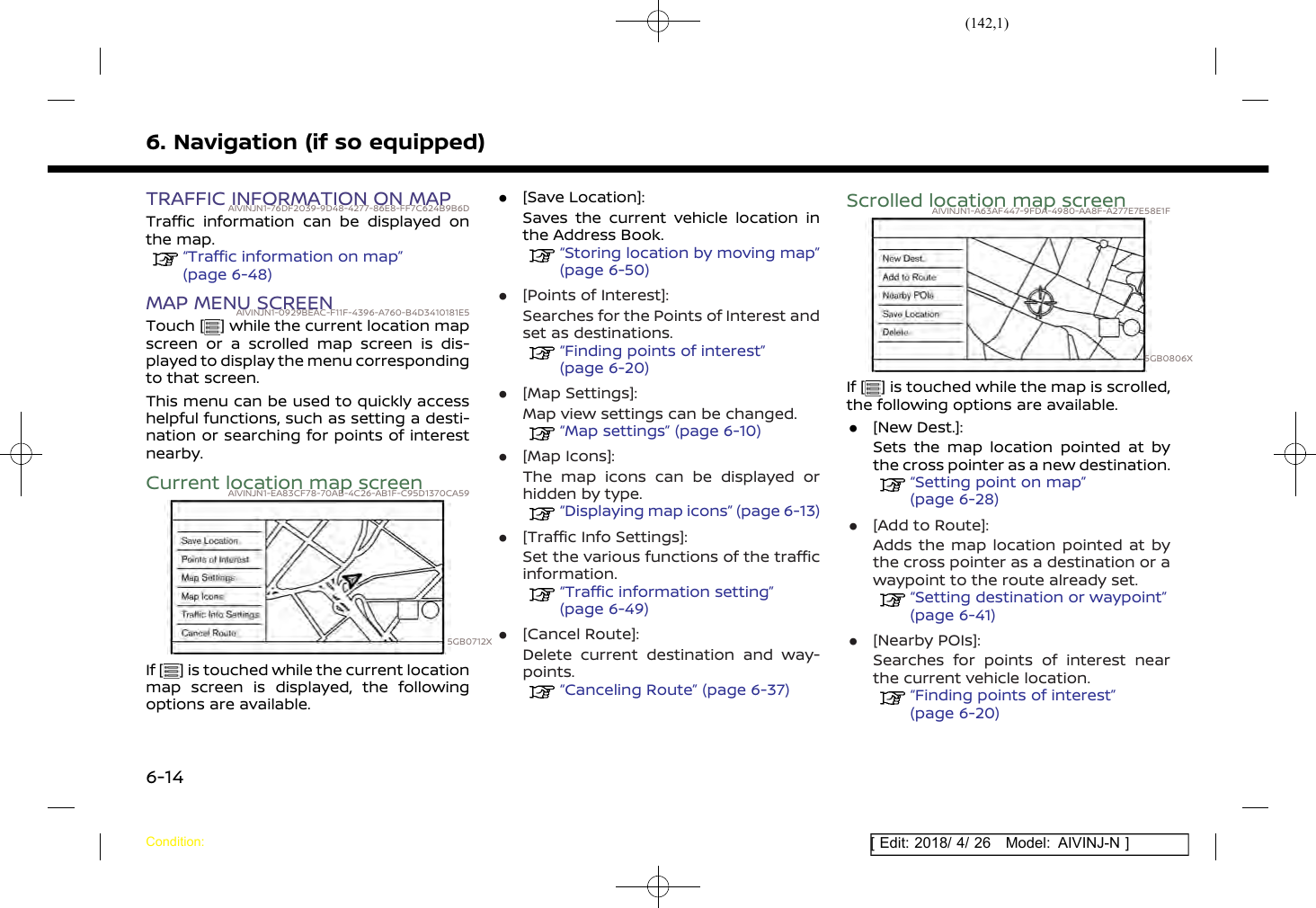 (142,1)[ Edit: 2018/ 4/ 26 Model: AIVINJ-N ]6. Navigation (if so equipped)TRAFFIC INFORMATION ON MAPAIVINJN1-76DF2039-9D48-4277-86E8-FF7C624B9B6DTraffic information can be displayed onthe map.“Traffic information on map”(page 6-48)MAP MENU SCREENAIVINJN1-0929BEAC-F11F-4396-A760-B4D3410181E5Touch [ ] while the current location mapscreen or a scrolled map screen is dis-played to display the menu correspondingto that screen.This menu can be used to quickly accesshelpful functions, such as setting a desti-nation or searching for points of interestnearby.Current location map screenAIVINJN1-EA83CF78-70AB-4C26-AB1F-C95D1370CA595GB0712XIf [ ] is touched while the current locationmap screen is displayed, the followingoptions are available..[Save Location]:Saves the current vehicle location inthe Address Book.“Storing location by moving map”(page 6-50).[Points of Interest]:Searches for the Points of Interest andset as destinations.“Finding points of interest”(page 6-20).[Map Settings]:Map view settings can be changed.“Map settings” (page 6-10).[Map Icons]:The map icons can be displayed orhidden by type.“Displaying map icons” (page 6-13).[Traffic Info Settings]:Set the various functions of the trafficinformation.“Traffic information setting”(page 6-49).[Cancel Route]:Delete current destination and way-points.“Canceling Route” (page 6-37)Scrolled location map screenAIVINJN1-A63AF447-9FDA-4980-AA8F-A277E7E58E1F5GB0806XIf [ ] is touched while the map is scrolled,the following options are available..[New Dest.]:Sets the map location pointed at bythe cross pointer as a new destination.“Setting point on map”(page 6-28).[Add to Route]:Adds the map location pointed at bythe cross pointer as a destination or awaypoint to the route already set.“Setting destination or waypoint”(page 6-41).[Nearby POIs]:Searches for points of interest nearthe current vehicle location.“Finding points of interest”(page 6-20)Condition:6-14