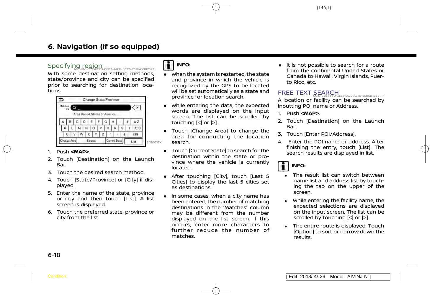 (146,1)[ Edit: 2018/ 4/ 26 Model: AIVINJ-N ]6. Navigation (if so equipped)Specifying regionAIVINJN1-3E25FCC3-C8B2-44CB-BCC5-732F43DB2522With some destination setting methods,state/province and city can be specifiedprior to searching for destination loca-tions.5GB0715X1. Push &lt;MAP&gt;.2. Touch [Destination] on the LaunchBar.3. Touch the desired search method.4. Touch [State/Province] or [City] if dis-played.5. Enter the name of the state, provinceor city and then touch [List]. A listscreen is displayed.6. Touch the preferred state, province orcity from the list.INFO:.When the system is restarted, the stateand province in which the vehicle isrecognized by the GPS to be locatedwill be set automatically as a state andprovince for location search..While entering the data, the expectedwords are displayed on the inputscreen. The list can be scrolled bytouching [&lt;] or [&gt;]..Touch [Change Area] to change thearea for conducting the locationsearch..Touch [Current State] to search for thedestination within the state or pro-vince where the vehicle is currentlylocated..After touching [City], touch [Last 5Cities] to display the last 5 cities setas destinations..In some cases, when a city name hasbeen entered, the number of matchingdestinations in the “Matches” columnmay be different from the numberdisplayed on the list screen. If thisoccurs, enter more characters tofurther reduce the number ofmatches..It is not possible to search for a routefrom the continental United States orCanada to Hawaii, Virgin Islands, Puer-to Rico, etc.FREE TEXT SEARCHGUID-E261FFFD-3EE1-4472-A545-8EB5D1BB81FFA location or facility can be searched byinputting POI name or Address.1. Push &lt;MAP&gt;.2. Touch [Destination] on the LaunchBar.3. Touch [Enter POI/Address].4. Enter the POI name or address. Afterfinishing the entry, touch [List]. Thesearch results are displayed in list.INFO:.The result list can switch betweenname list and address list by touch-ing the tab on the upper of thescreen..While entering the facility name, theexpected selections are displayedon the input screen. The list can bescrolled by touching [&lt;] or [&gt;]..The entire route is displayed. Touch[Option] to sort or narrow down theresults.Condition:6-18