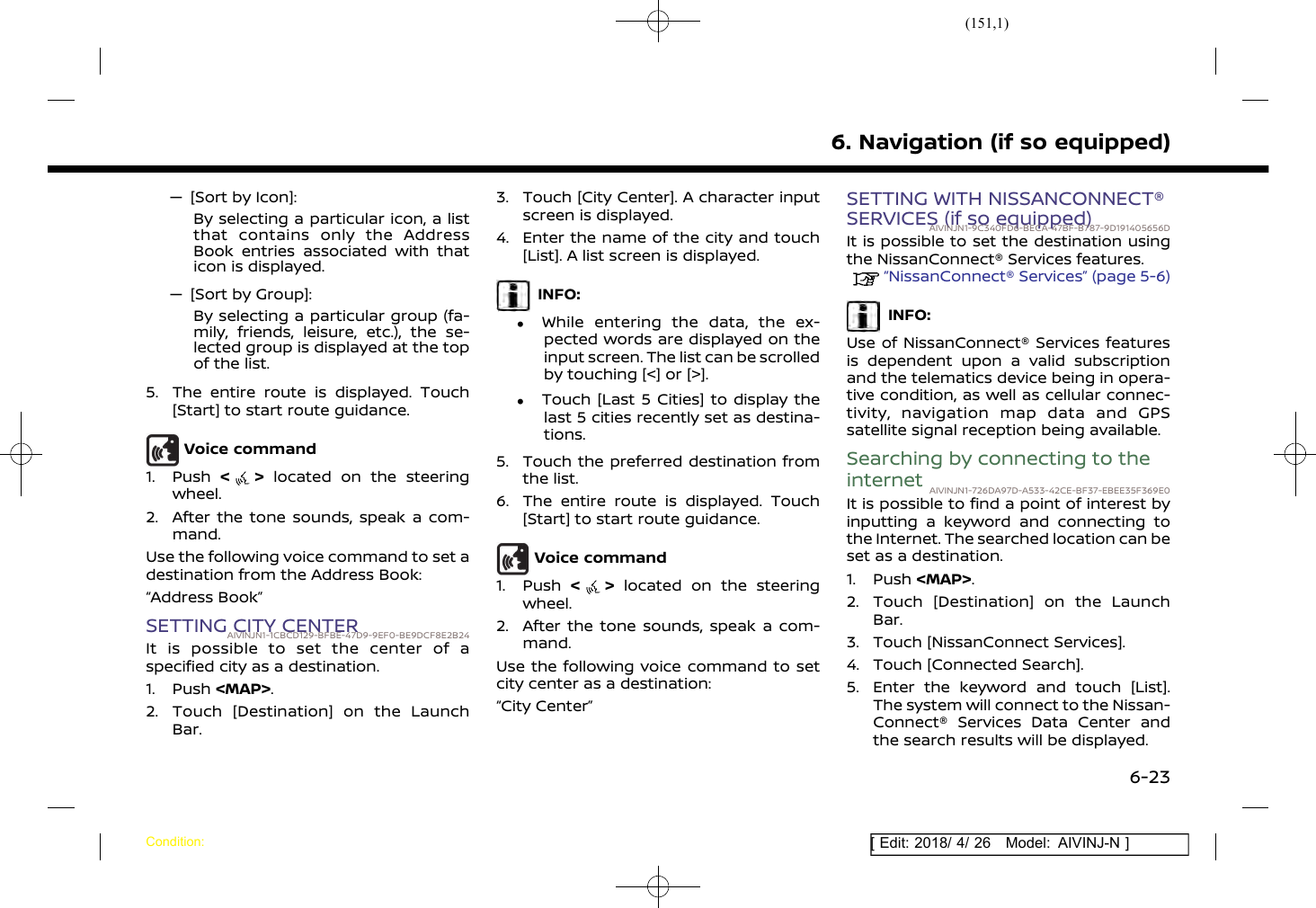 (151,1)[ Edit: 2018/ 4/ 26 Model: AIVINJ-N ]— [Sort by Icon]:By selecting a particular icon, a listthat contains only the AddressBook entries associated with thaticon is displayed.— [Sort by Group]:By selecting a particular group (fa-mily, friends, leisure, etc.), the se-lected group is displayed at the topof the list.5. The entire route is displayed. Touch[Start] to start route guidance.Voice command1. Push &lt;&gt;located on the steeringwheel.2. After the tone sounds, speak a com-mand.Use the following voice command to set adestination from the Address Book:“Address Book”SETTING CITY CENTERAIVINJN1-1CBCD129-BFBE-47D9-9EF0-BE9DCF8E2B24It is possible to set the center of aspecified city as a destination.1. Push &lt;MAP&gt;.2. Touch [Destination] on the LaunchBar.3. Touch [City Center]. A character inputscreen is displayed.4. Enter the name of the city and touch[List]. A list screen is displayed.INFO:.While entering the data, the ex-pected words are displayed on theinput screen. The list can be scrolledby touching [&lt;] or [&gt;]..Touch [Last 5 Cities] to display thelast 5 cities recently set as destina-tions.5. Touch the preferred destination fromthe list.6. The entire route is displayed. Touch[Start] to start route guidance.Voice command1. Push &lt;&gt;located on the steeringwheel.2. After the tone sounds, speak a com-mand.Use the following voice command to setcity center as a destination:“City Center”SETTING WITH NISSANCONNECT®SERVICES (if so equipped)AIVINJN1-9C340FD6-BECA-47BF-B787-9D191405656DIt is possible to set the destination usingthe NissanConnect® Services features.“NissanConnect® Services” (page 5-6)INFO:Use of NissanConnect® Services featuresis dependent upon a valid subscriptionand the telematics device being in opera-tive condition, as well as cellular connec-tivity, navigation map data and GPSsatellite signal reception being available.Searching by connecting to theinternet AIVINJN1-726DA97D-A533-42CE-BF37-EBEE35F369E0It is possible to find a point of interest byinputting a keyword and connecting tothe Internet. The searched location can beset as a destination.1. Push &lt;MAP&gt;.2. Touch [Destination] on the LaunchBar.3. Touch [NissanConnect Services].4. Touch [Connected Search].5. Enter the keyword and touch [List].The system will connect to the Nissan-Connect® Services Data Center andthe search results will be displayed.6. Navigation (if so equipped)Condition:6-23