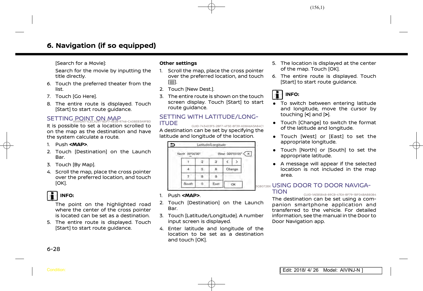 (156,1)[ Edit: 2018/ 4/ 26 Model: AIVINJ-N ]6. Navigation (if so equipped)[Search for a Movie]:Search for the movie by inputting thetitle directly.6. Touch the preferred theater from thelist.7. Touch [Go Here].8. The entire route is displayed. Touch[Start] to start route guidance.SETTING POINT ON MAPAIVINJN1-1CECA297-8DF7-4E58-9746-C408EB3A9FBDIt is possible to set a location scrolled toon the map as the destination and havethe system calculate a route.1. Push &lt;MAP&gt;.2. Touch [Destination] on the LaunchBar.3. Touch [By Map].4. Scroll the map, place the cross pointerover the preferred location, and touch[OK].INFO:The point on the highlighted roadwhere the center of the cross pointeris located can be set as a destination.5. The entire route is displayed. Touch[Start] to start route guidance.Other settings1. Scroll the map, place the cross pointerover the preferred location, and touch[].2. Touch [New Dest.].3. The entire route is shown on the touchscreen display. Touch [Start] to startroute guidance.SETTING WITH LATITUDE/LONG-ITUDE GUID-7434D3F5-2BF7-4F5E-8F39-AD8A6A3A84C1A destination can be set by specifying thelatitude and longitude of the location.5GB0728X1. Push &lt;MAP&gt;.2. Touch [Destination] on the LaunchBar.3. Touch [Latitude/Longitude]. A numberinput screen is displayed.4. Enter latitude and longitude of thelocation to be set as a destinationand touch [OK].5. The location is displayed at the centerof the map. Touch [OK].6. The entire route is displayed. Touch[Start] to start route guidance.INFO:.To switch between entering latitudeand longitude, move the cursor bytouching [&lt;] and [&gt;]..Touch [Change] to switch the formatof the latitude and longitude..Touch [West] or [East] to set theappropriate longitude..Touch [North] or [South] to set theappropriate latitude..A message will appear if the selectedlocation is not included in the maparea.USING DOOR TO DOOR NAVIGA-TION GUID-1AEB5848-89CB-47EA-BF79-1BF04BA880B4The destination can be set using a com-panion smartphone application andtransferred to the vehicle. For detailedinformation, see the manual in the Door toDoor Navigation app.Condition:6-28