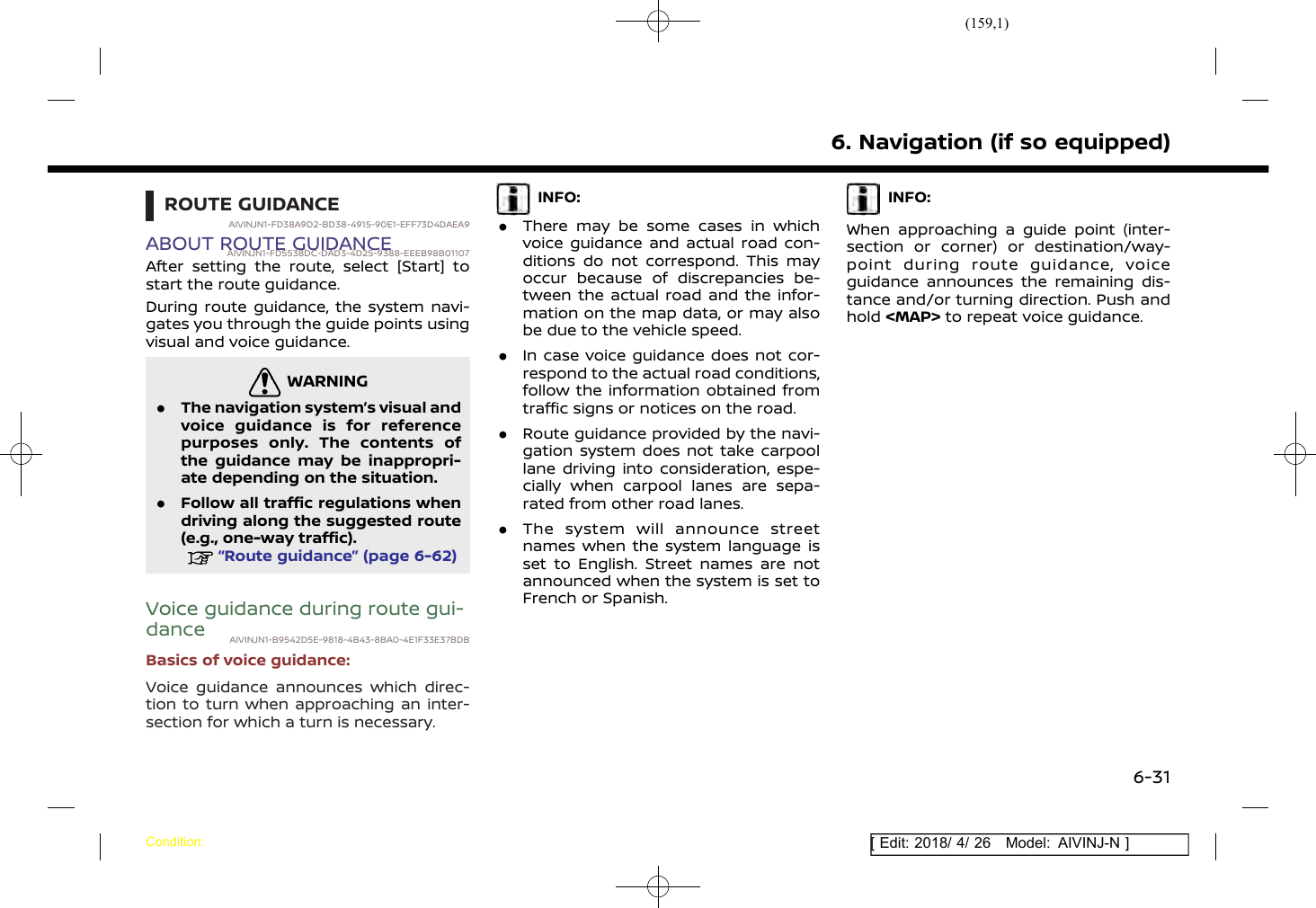 (159,1)[ Edit: 2018/ 4/ 26 Model: AIVINJ-N ]ROUTE GUIDANCEAIVINJN1-FD38A9D2-BD38-4915-90E1-EFF73D4DAEA9ABOUT ROUTE GUIDANCEAIVINJN1-FD5538DC-DAD3-4D25-9388-EEEB98B01107After setting the route, select [Start] tostart the route guidance.During route guidance, the system navi-gates you through the guide points usingvisual and voice guidance.WARNINGAIVINJN1-E0F88CF2-5C7A-4E1E-B116-50BE3E1D0C9B.The navigation system’s visual andvoice guidance is for referencepurposes only. The contents ofthe guidance may be inappropri-ate depending on the situation..Follow all traffic regulations whendriving along the suggested route(e.g., one-way traffic).“Route guidance” (page 6-62)Voice guidance during route gui-dance AIVINJN1-B9542D5E-9818-4B43-8BA0-4E1F33E37BDBBasics of voice guidance:Voice guidance announces which direc-tion to turn when approaching an inter-section for which a turn is necessary.INFO:.There may be some cases in whichvoice guidance and actual road con-ditions do not correspond. This mayoccur because of discrepancies be-tween the actual road and the infor-mation on the map data, or may alsobe due to the vehicle speed..In case voice guidance does not cor-respond to the actual road conditions,follow the information obtained fromtraffic signs or notices on the road..Route guidance provided by the navi-gation system does not take carpoollane driving into consideration, espe-cially when carpool lanes are sepa-rated from other road lanes..The system will announce streetnames when the system language isset to English. Street names are notannounced when the system is set toFrench or Spanish.INFO:When approaching a guide point (inter-section or corner) or destination/way-point during route guidance, voiceguidance announces the remaining dis-tance and/or turning direction. Push andhold &lt;MAP&gt; to repeat voice guidance.6. Navigation (if so equipped)Condition:6-31