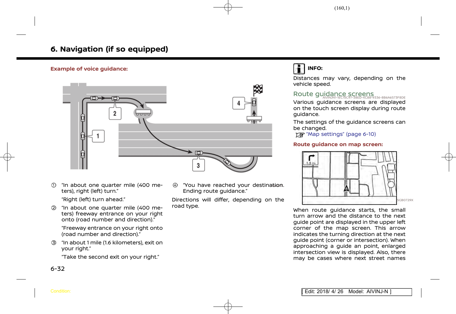 (160,1)[ Edit: 2018/ 4/ 26 Model: AIVINJ-N ]6. Navigation (if so equipped)Example of voice guidance:INI0119“In about one quarter mile (400 me-ters), right (left) turn.”“Right (left) turn ahead.”“In about one quarter mile (400 me-ters) freeway entrance on your rightonto (road number and direction).”“Freeway entrance on your right onto(road number and direction).”“In about 1 mile (1.6 kilometers), exit onyour right.”“Take the second exit on your right.”“You have reached your destination.Ending route guidance.”Directions will differ, depending on theroad type.INFO:Distances may vary, depending on thevehicle speed.Route guidance screensAIVINJN1-1EC15C97-38ED-4C88-9336-8B6A6573F8DEVarious guidance screens are displayedon the touch screen display during routeguidance.The settings of the guidance screens canbe changed.“Map settings” (page 6-10)Route guidance on map screen:5GB0729XWhen route guidance starts, the smallturn arrow and the distance to the nextguide point are displayed in the upper leftcorner of the map screen. This arrowindicates the turning direction at the nextguide point (corner or intersection). Whenapproaching a guide an point, enlargedintersection view is displayed. Also, theremay be cases where next street namesCondition:6-32