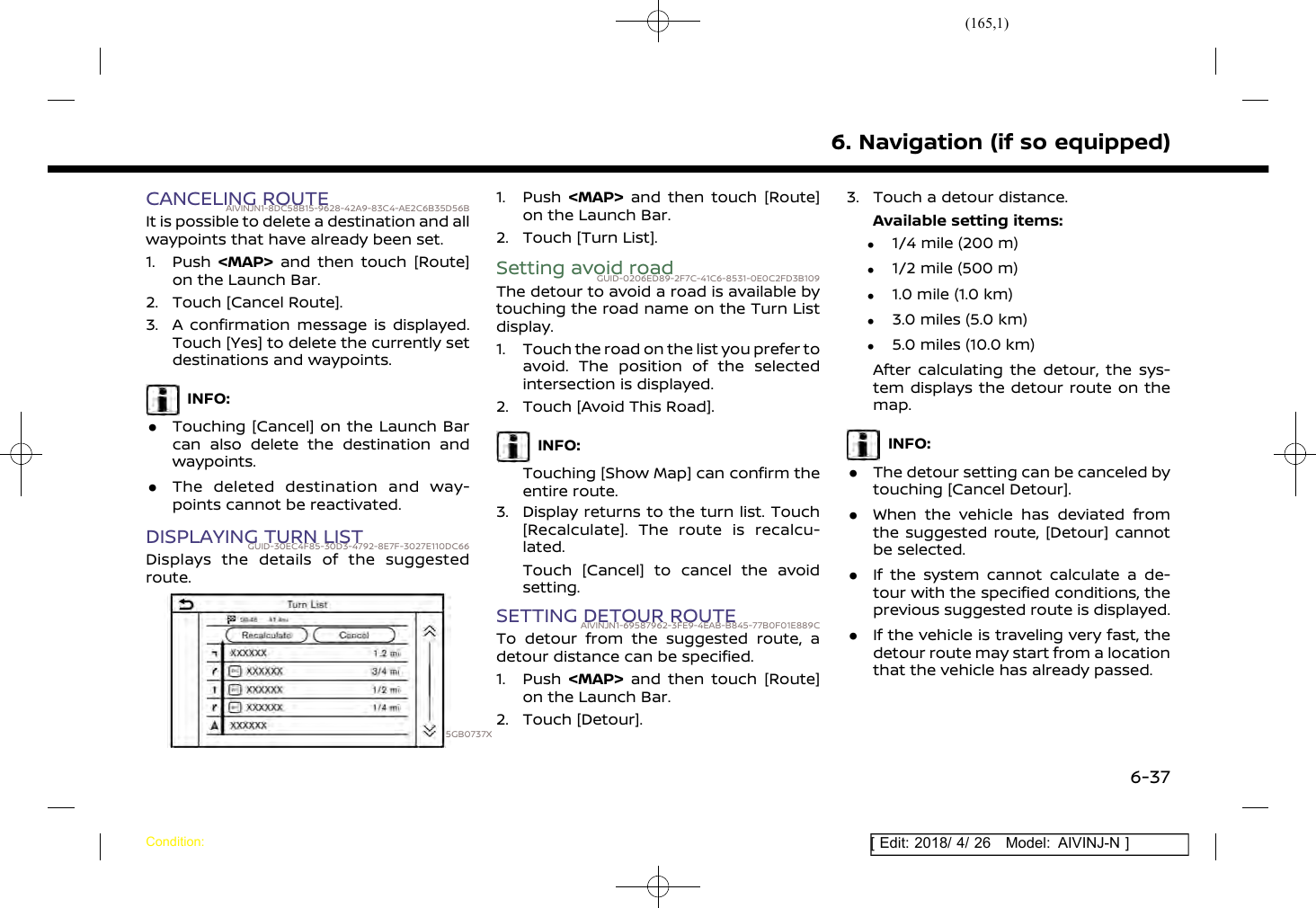 (165,1)[ Edit: 2018/ 4/ 26 Model: AIVINJ-N ]CANCELING ROUTEAIVINJN1-8DC58B15-9628-42A9-83C4-AE2C6B35D56BIt is possible to delete a destination and allwaypoints that have already been set.1. Push &lt;MAP&gt; and then touch [Route]on the Launch Bar.2. Touch [Cancel Route].3. A confirmation message is displayed.Touch [Yes] to delete the currently setdestinations and waypoints.INFO:.Touching [Cancel] on the Launch Barcan also delete the destination andwaypoints..The deleted destination and way-points cannot be reactivated.DISPLAYING TURN LISTGUID-30EC4F85-30D3-4792-8E7F-3027E110DC66Displays the details of the suggestedroute.5GB0737X1. Push &lt;MAP&gt; and then touch [Route]on the Launch Bar.2. Touch [Turn List].Setting avoid roadGUID-0206ED89-2F7C-41C6-8531-0E0C2FD3B109The detour to avoid a road is available bytouching the road name on the Turn Listdisplay.1. Touch the road on the list you prefer toavoid. The position of the selectedintersection is displayed.2. Touch [Avoid This Road].INFO:Touching [Show Map] can confirm theentire route.3. Display returns to the turn list. Touch[Recalculate]. The route is recalcu-lated.Touch [Cancel] to cancel the avoidsetting.SETTING DETOUR ROUTEAIVINJN1-69587962-3FE9-4EAB-B845-77B0F01E889CTo detour from the suggested route, adetour distance can be specified.1. Push &lt;MAP&gt; and then touch [Route]on the Launch Bar.2. Touch [Detour].3. Touch a detour distance.Available setting items:.1/4 mile (200 m).1/2 mile (500 m).1.0 mile (1.0 km).3.0 miles (5.0 km).5.0 miles (10.0 km)After calculating the detour, the sys-tem displays the detour route on themap.INFO:.The detour setting can be canceled bytouching [Cancel Detour]..When the vehicle has deviated fromthe suggested route, [Detour] cannotbe selected..If the system cannot calculate a de-tour with the specified conditions, theprevious suggested route is displayed..If the vehicle is traveling very fast, thedetour route may start from a locationthat the vehicle has already passed.6. Navigation (if so equipped)Condition:6-37