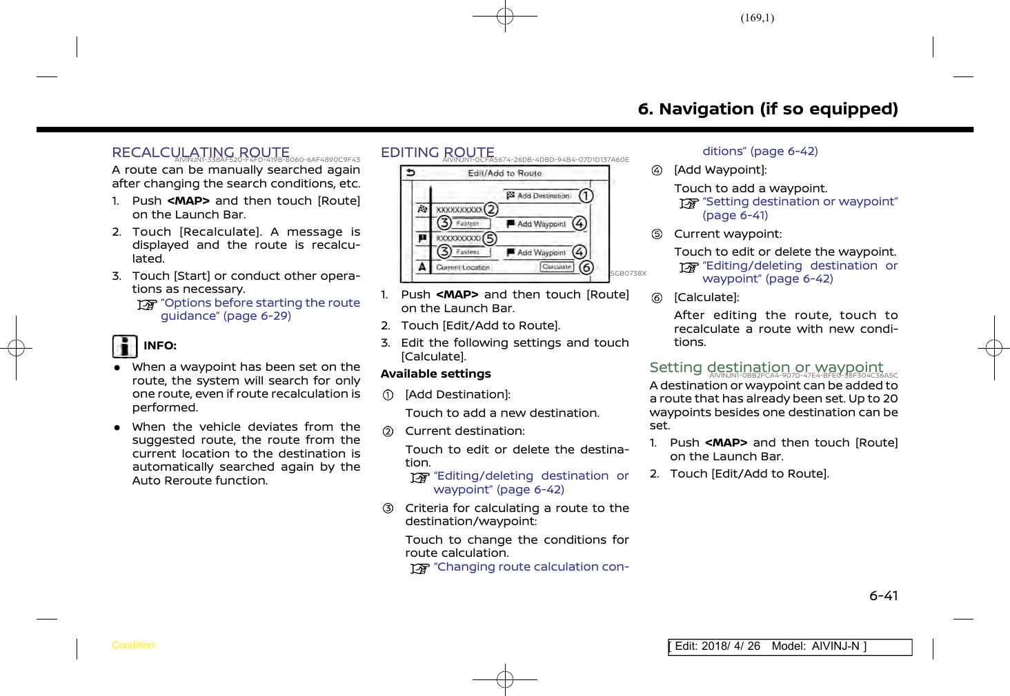 (169,1)[ Edit: 2018/ 4/ 26 Model: AIVINJ-N ]RECALCULATING ROUTEAIVINJN1-338AF520-F4FD-419B-8060-6AF4890C9F43A route can be manually searched againafter changing the search conditions, etc.1. Push &lt;MAP&gt; and then touch [Route]on the Launch Bar.2. Touch [Recalculate]. A message isdisplayed and the route is recalcu-lated.3. Touch [Start] or conduct other opera-tions as necessary.“Options before starting the routeguidance” (page 6-29)INFO:.When a waypoint has been set on theroute, the system will search for onlyone route, even if route recalculation isperformed..When the vehicle deviates from thesuggested route, the route from thecurrent location to the destination isautomatically searched again by theAuto Reroute function.EDITING ROUTEAIVINJN1-0CFA5674-26DB-4DBD-94B4-07D1D137A60E5GB0738X1. Push &lt;MAP&gt; and then touch [Route]on the Launch Bar.2. Touch [Edit/Add to Route].3. Edit the following settings and touch[Calculate].Available settings[Add Destination]:Touch to add a new destination.Current destination:Touch to edit or delete the destina-tion.“Editing/deleting destination orwaypoint” (page 6-42)Criteria for calculating a route to thedestination/waypoint:Touch to change the conditions forroute calculation.“Changing route calculation con-ditions” (page 6-42)[Add Waypoint]:Touch to add a waypoint.“Setting destination or waypoint”(page 6-41)Current waypoint:Touch to edit or delete the waypoint.“Editing/deleting destination orwaypoint” (page 6-42)[Calculate]:After editing the route, touch torecalculate a route with new condi-tions.Setting destination or waypointAIVINJN1-0BB2FCA4-907D-47E4-BFE0-38F304C36A5CA destination or waypoint can be added toa route that has already been set. Up to 20waypoints besides one destination can beset.1. Push &lt;MAP&gt; and then touch [Route]on the Launch Bar.2. Touch [Edit/Add to Route].6. Navigation (if so equipped)Condition:6-41