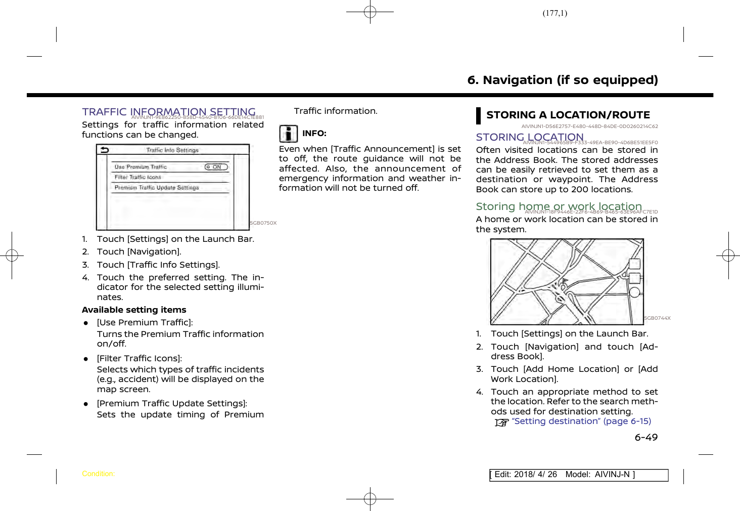 (177,1)[ Edit: 2018/ 4/ 26 Model: AIVINJ-N ]TRAFFIC INFORMATION SETTINGAIVINJN1-9E862250-858D-4540-8106-66DE14C1E881Settings for traffic information relatedfunctions can be changed.5GB0750X1. Touch [Settings] on the Launch Bar.2. Touch [Navigation].3. Touch [Traffic Info Settings].4. Touch the preferred setting. The in-dicator for the selected setting illumi-nates.Available setting items.[Use Premium Traffic]:Turns the Premium Traffic informationon/off..[Filter Traffic Icons]:Selects which types of traffic incidents(e.g., accident) will be displayed on themap screen..[Premium Traffic Update Settings]:Sets the update timing of PremiumTraffic information.INFO:Even when [Traffic Announcement] is setto off, the route guidance will not beaffected. Also, the announcement ofemergency information and weather in-formation will not be turned off.STORING A LOCATION/ROUTEAIVINJN1-D56E2757-E480-448D-84DE-0D0260214C62STORING LOCATIONAIVINJN1-544965B9-F333-49EA-BE90-4D6BE51EE5F0Often visited locations can be stored inthe Address Book. The stored addressescan be easily retrieved to set them as adestination or waypoint. The AddressBook can store up to 200 locations.Storing home or work locationAIVINJN1-18F9446E-22F6-4B69-B465-63E96AFC7E1DA home or work location can be stored inthe system.5GB0744X1. Touch [Settings] on the Launch Bar.2. Touch [Navigation] and touch [Ad-dress Book].3. Touch [Add Home Location] or [AddWork Location].4. Touch an appropriate method to setthe location. Refer to the search meth-ods used for destination setting.“Setting destination” (page 6-15)6. Navigation (if so equipped)Condition:6-49