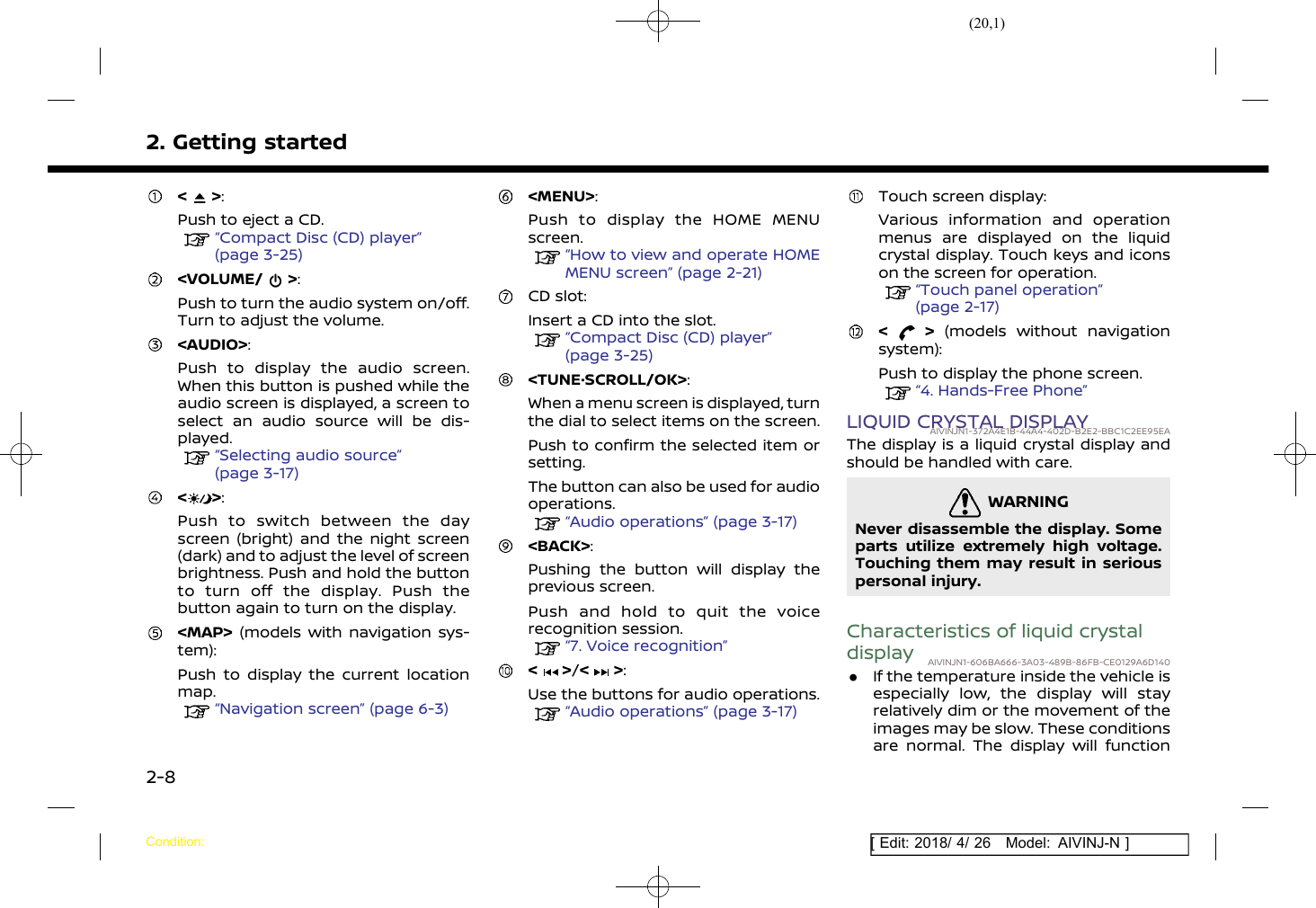 (20,1)[ Edit: 2018/ 4/ 26 Model: AIVINJ-N ]2. Getting started&lt; &gt;:Push to eject a CD.“Compact Disc (CD) player”(page 3-25)&lt;VOLUME/ &gt;:Push to turn the audio system on/off.Turn to adjust the volume.&lt;AUDIO&gt;:Push to display the audio screen.When this button is pushed while theaudio screen is displayed, a screen toselect an audio source will be dis-played.“Selecting audio source”(page 3-17)&lt; &gt;:Push to switch between the dayscreen (bright) and the night screen(dark) and to adjust the level of screenbrightness. Push and hold the buttonto turn off the display. Push thebutton again to turn on the display.&lt;MAP&gt; (models with navigation sys-tem):Push to display the current locationmap.“Navigation screen” (page 6-3)&lt;MENU&gt;:Push to display the HOME MENUscreen.“How to view and operate HOMEMENU screen” (page 2-21)CD slot:Insert a CD into the slot.“Compact Disc (CD) player”(page 3-25)&lt;TUNE·SCROLL/OK&gt;:When a menu screen is displayed, turnthe dial to select items on the screen.Push to confirm the selected item orsetting.The button can also be used for audiooperations.“Audio operations” (page 3-17)&lt;BACK&gt;:Pushing the button will display theprevious screen.Push and hold to quit the voicerecognition session.“7. Voice recognition”&lt; &gt;/&lt; &gt;:Use the buttons for audio operations.“Audio operations” (page 3-17)Touch screen display:Various information and operationmenus are displayed on the liquidcrystal display. Touch keys and iconson the screen for operation.“Touch panel operation”(page 2-17)&lt; &gt; (models without navigationsystem):Push to display the phone screen.“4. Hands-Free Phone”LIQUID CRYSTAL DISPLAYAIVINJN1-372A4E1B-44A4-402D-B2E2-BBC1C2EE95EAThe display is a liquid crystal display andshould be handled with care.WARNINGAIVINJN1-BF8A0598-D125-4FF1-B357-47FEEE82AED5Never disassemble the display. Someparts utilize extremely high voltage.Touching them may result in seriouspersonal injury.Characteristics of liquid crystaldisplay AIVINJN1-606BA666-3A03-489B-86FB-CE0129A6D140.If the temperature inside the vehicle isespecially low, the display will stayrelatively dim or the movement of theimages may be slow. These conditionsare normal. The display will functionCondition:2-8