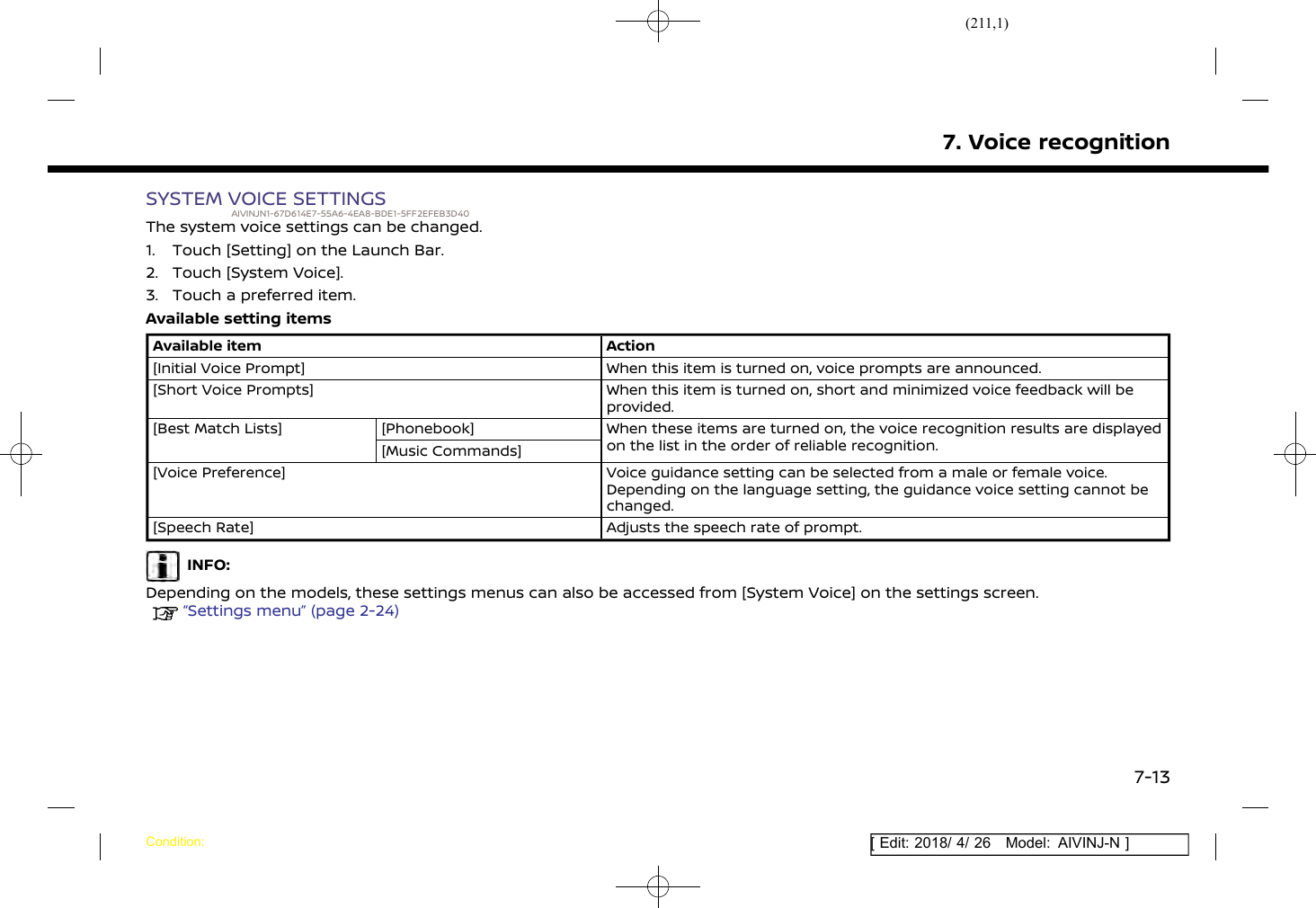 (211,1)[ Edit: 2018/ 4/ 26 Model: AIVINJ-N ]SYSTEM VOICE SETTINGSAIVINJN1-67D614E7-55A6-4EA8-BDE1-5FF2EFEB3D40The system voice settings can be changed.1. Touch [Setting] on the Launch Bar.2. Touch [System Voice].3. Touch a preferred item.Available setting itemsAvailable item Action[Initial Voice Prompt] When this item is turned on, voice prompts are announced.[Short Voice Prompts] When this item is turned on, short and minimized voice feedback will beprovided.[Best Match Lists] [Phonebook] When these items are turned on, the voice recognition results are displayedon the list in the order of reliable recognition.[Music Commands][Voice Preference] Voice guidance setting can be selected from a male or female voice.Depending on the language setting, the guidance voice setting cannot bechanged.[Speech Rate] Adjusts the speech rate of prompt.INFO:Depending on the models, these settings menus can also be accessed from [System Voice] on the settings screen.“Settings menu” (page 2-24)7. Voice recognitionCondition:7-13