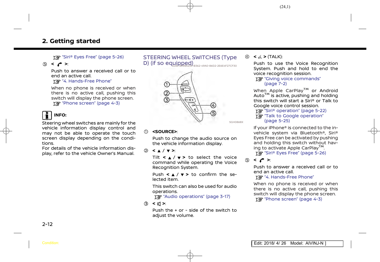 (24,1)[ Edit: 2018/ 4/ 26 Model: AIVINJ-N ]2. Getting started“Siri® Eyes Free” (page 5-26)&lt; &gt;:Push to answer a received call or toend an active call.“4. Hands-Free Phone”When no phone is received or whenthere is no active call, pushing thisswitch will display the phone screen.“Phone screen” (page 4-3)INFO:Steering wheel switches are mainly for thevehicle information display control andmay not be able to operate the touchscreen display depending on the condi-tions.For details of the vehicle information dis-play, refer to the vehicle Owner’s Manual.STEERING WHEEL SWITCHES (TypeD) (if so equipped)GUID-89985239-B362-49A0-86D2-2E6E4F27CF305GH0868X&lt;SOURCE&gt;:Push to change the audio source onthe vehicle information display.&lt;/&gt;:Tilt &lt;/&gt;to select the voicecommand while operating the VoiceRecognition System.Push &lt;/&gt;to confirm the se-lected item.This switch can also be used for audiooperations.“Audio operations” (page 3-17)&lt; &gt;:Push the + or - side of the switch toadjust the volume.&lt; &gt; (TALK):Push to use the Voice RecognitionSystem. Push and hold to end thevoice recognition session.“Giving voice commands”(page 7-2)When Apple CarPlayTMor AndroidAutoTMis active, pushing and holdingthis switch will start a Siri® or Talk toGoogle voice control session.“Siri® operation” (page 5-22)“Talk to Google operation”(page 5-25)If your iPhone® is connected to the in-vehicle system via Bluetooth®, Siri®Eyes Free can be activated by pushingand holding this switch without hav-ing to activate Apple CarPlayTM.“Siri® Eyes Free” (page 5-26)&lt; &gt;:Push to answer a received call or toend an active call.“4. Hands-Free Phone”When no phone is received or whenthere is no active call, pushing thisswitch will display the phone screen.“Phone screen” (page 4-3)Condition:2-12