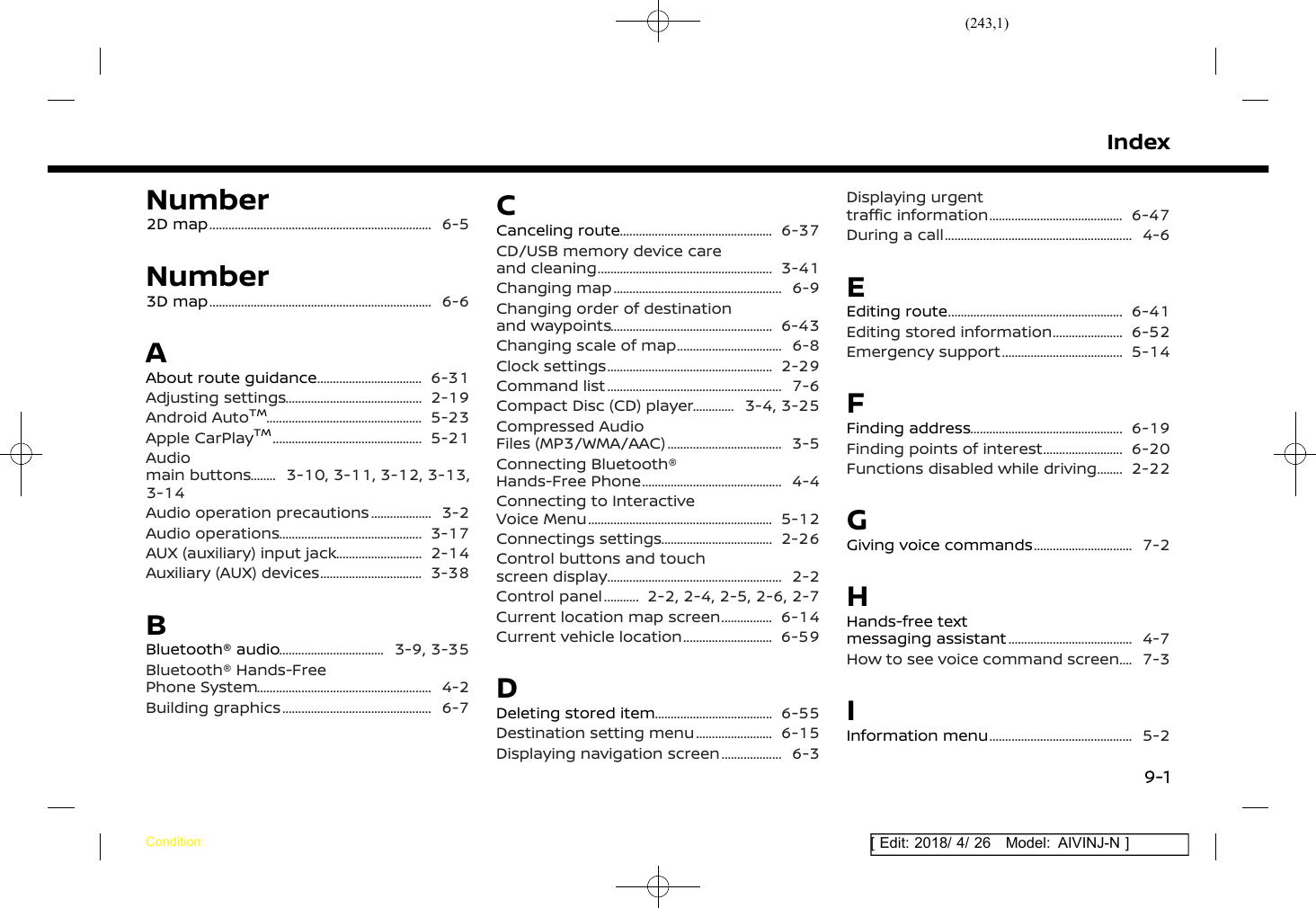 (243,1)[ Edit: 2018/ 4/ 26 Model: AIVINJ-N ]IndexNumber2D map ......................................................................... 6-5Number3D map ......................................................................... 6-6AAbout route guidance .................................... 6-31Adjusting settings .............................................. 2-19Android AutoTM.................................................... 5-23Apple CarPlayTM.................................................. 5-21Audiomain buttons ........... 3-10, 3-11, 3-12, 3-13,3-14Audio operation precautions ...................... 3-2Audio operations ................................................ 3-17AUX (auxiliary) input jack .............................. 2-14Auxiliary (AUX) devices ................................... 3-38BBluetooth® audio .................................... 3-9, 3-35Bluetooth® Hands-FreePhone System .......................................................... 4-2Building graphics .................................................. 6-7CCanceling route ................................................... 6-37CD/USB memory device careand cleaning .......................................................... 3-41Changing map ........................................................ 6-9Changing order of destinationand waypoints ...................................................... 6-43Changing scale of map .................................... 6-8Clock settings ....................................................... 2-29Command list .......................................................... 7-6Compact Disc (CD) player ................ 3-4, 3-25Compressed AudioFiles (MP3/WMA/AAC) ....................................... 3-5Connecting Bluetooth®Hands-Free Phone ............................................... 4-4Connecting to InteractiveVoice Menu ............................................................. 5-12Connectings settings ...................................... 2-26Control buttons and touchscreen display .......................................................... 2-2Control panel .............. 2-2, 2-4, 2-5, 2-6, 2-7Current location map screen ................... 6-14Current vehicle location ............................... 6-59DDeleting stored item ........................................ 6-55Destination setting menu ........................... 6-15Displaying navigation screen ...................... 6-3Displaying urgenttraffic information ............................................. 6-47During a call .............................................................. 4-6EEditing route .......................................................... 6-41Editing stored information ......................... 6-52Emergency support ......................................... 5-14FFinding address ................................................... 6-19Finding points of interest ............................ 6-20Functions disabled while driving ........... 2-22GGiving voice commands .................................. 7-2HHands-free textmessaging assistant .......................................... 4-7How to see voice command screen ....... 7-3IInformation menu ................................................ 5-2IndexCondition:9-1