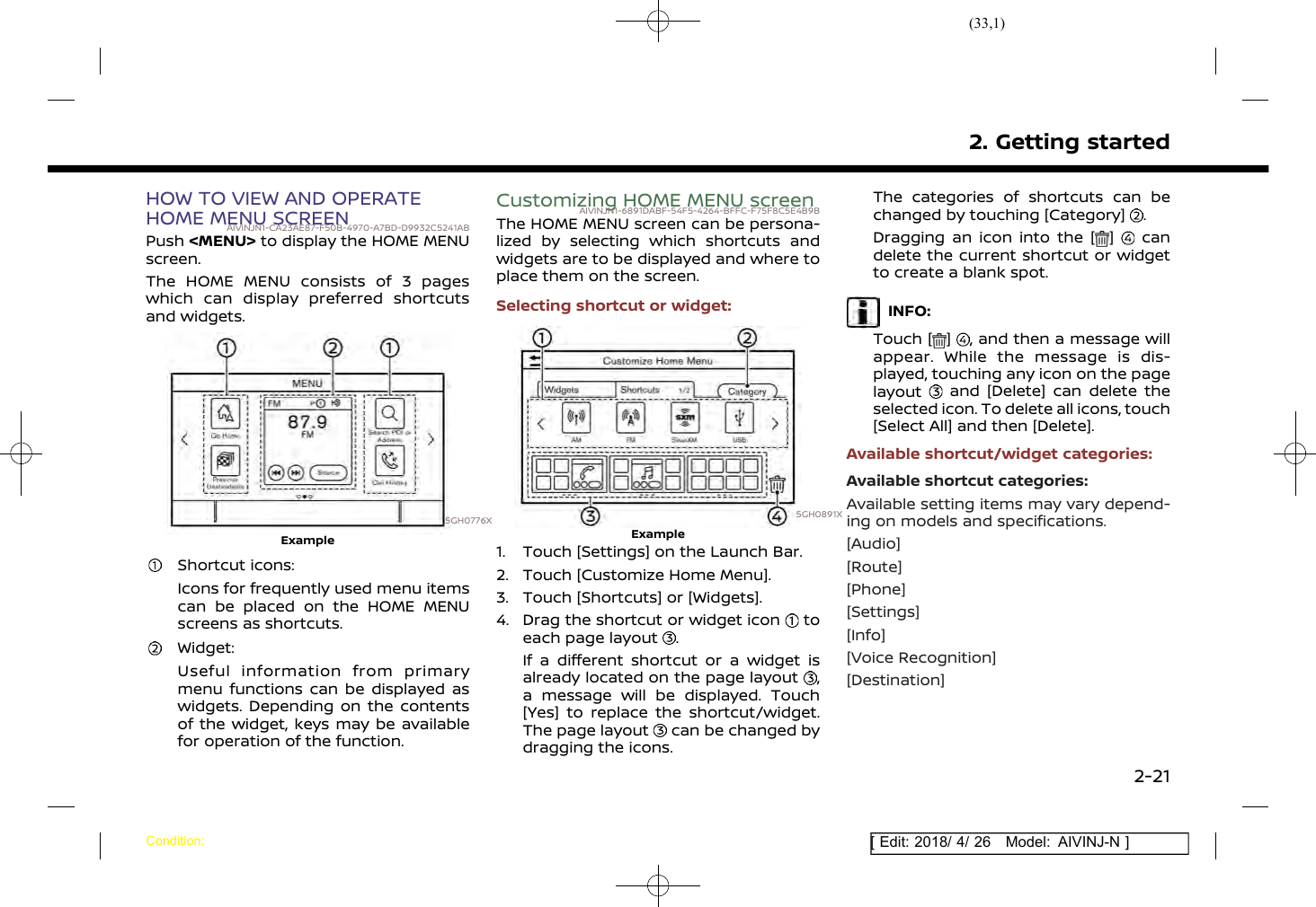 (33,1)[ Edit: 2018/ 4/ 26 Model: AIVINJ-N ]HOW TO VIEW AND OPERATEHOME MENU SCREENAIVINJN1-CA23AE87-F50B-4970-A7BD-D9932C5241ABPush &lt;MENU&gt; to display the HOME MENUscreen.The HOME MENU consists of 3 pageswhich can display preferred shortcutsand widgets.5GH0776XExampleShortcut icons:Icons for frequently used menu itemscan be placed on the HOME MENUscreens as shortcuts.Widget:Useful information from primarymenu functions can be displayed aswidgets. Depending on the contentsof the widget, keys may be availablefor operation of the function.Customizing HOME MENU screenAIVINJN1-6891DABF-54F5-4264-BFFC-F75F8C5E4B9BThe HOME MENU screen can be persona-lized by selecting which shortcuts andwidgets are to be displayed and where toplace them on the screen.Selecting shortcut or widget:5GH0891XExample1. Touch [Settings] on the Launch Bar.2. Touch [Customize Home Menu].3. Touch [Shortcuts] or [Widgets].4. Drag the shortcut or widget icon toeach page layout .If a different shortcut or a widget isalready located on the page layout ,a message will be displayed. Touch[Yes] to replace the shortcut/widget.The page layout can be changed bydragging the icons.The categories of shortcuts can bechanged by touching [Category] .Dragging an icon into the [ ] candelete the current shortcut or widgetto create a blank spot.INFO:Touch [ ] , and then a message willappear. While the message is dis-played, touching any icon on the pagelayout and [Delete] can delete theselected icon. To delete all icons, touch[Select All] and then [Delete].Available shortcut/widget categories:Available shortcut categories:Available setting items may vary depend-ing on models and specifications.[Audio][Route][Phone][Settings][Info][Voice Recognition][Destination]2. Getting startedCondition:2-21