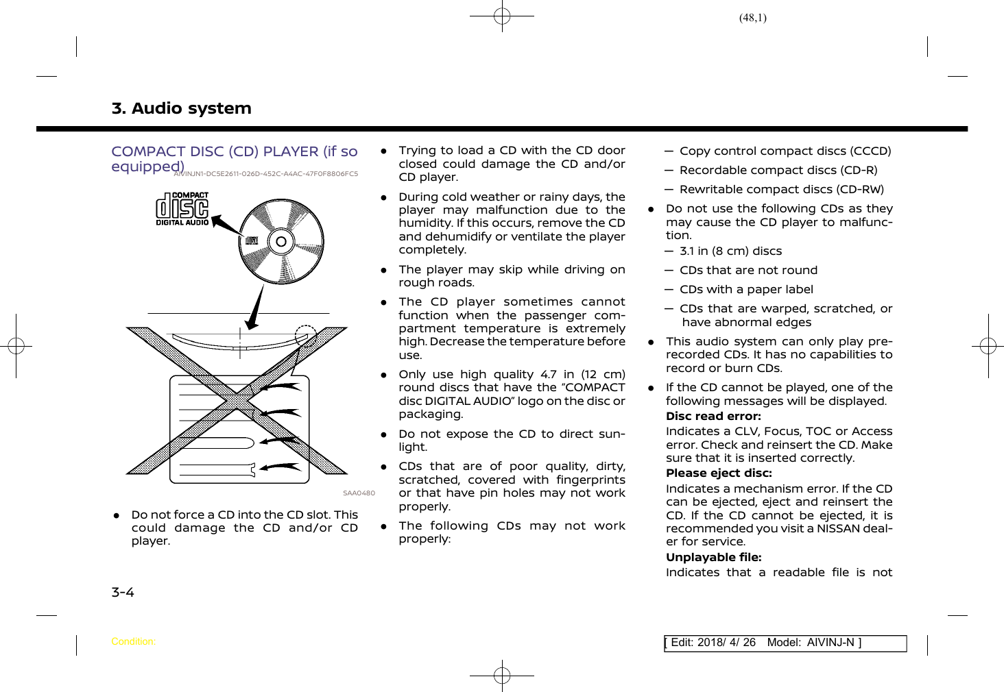 (48,1)[ Edit: 2018/ 4/ 26 Model: AIVINJ-N ]3. Audio systemCOMPACT DISC (CD) PLAYER (if soequipped)AIVINJN1-DC5E2611-026D-452C-A4AC-47F0F8806FC5SAA0480.Do not force a CD into the CD slot. Thiscould damage the CD and/or CDplayer..Trying to load a CD with the CD doorclosed could damage the CD and/orCD player..During cold weather or rainy days, theplayer may malfunction due to thehumidity. If this occurs, remove the CDand dehumidify or ventilate the playercompletely..The player may skip while driving onrough roads..The CD player sometimes cannotfunction when the passenger com-partment temperature is extremelyhigh. Decrease the temperature beforeuse..Only use high quality 4.7 in (12 cm)round discs that have the “COMPACTdisc DIGITAL AUDIO” logo on the disc orpackaging..Do not expose the CD to direct sun-light..CDs that are of poor quality, dirty,scratched, covered with fingerprintsor that have pin holes may not workproperly..The following CDs may not workproperly:— Copy control compact discs (CCCD)— Recordable compact discs (CD-R)— Rewritable compact discs (CD-RW).Do not use the following CDs as theymay cause the CD player to malfunc-tion.— 3.1 in (8 cm) discs— CDs that are not round— CDs with a paper label— CDs that are warped, scratched, orhave abnormal edges.This audio system can only play pre-recorded CDs. It has no capabilities torecord or burn CDs..If the CD cannot be played, one of thefollowing messages will be displayed.Disc read error:Indicates a CLV, Focus, TOC or Accesserror. Check and reinsert the CD. Makesure that it is inserted correctly.Please eject disc:Indicates a mechanism error. If the CDcan be ejected, eject and reinsert theCD. If the CD cannot be ejected, it isrecommended you visit a NISSAN deal-er for service.Unplayable file:Indicates that a readable file is notCondition:3-4