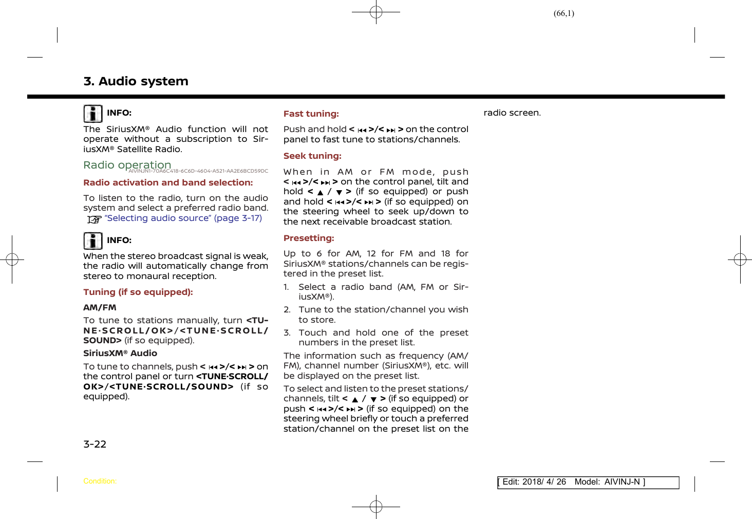 (66,1)[ Edit: 2018/ 4/ 26 Model: AIVINJ-N ]3. Audio systemINFO:The SiriusXM® Audio function will notoperate without a subscription to Sir-iusXM® Satellite Radio.Radio operationAIVINJN1-70A6C418-6C6D-4604-A521-AA2E6BCD59DCRadio activation and band selection:To listen to the radio, turn on the audiosystem and select a preferred radio band.“Selecting audio source” (page 3-17)INFO:When the stereo broadcast signal is weak,the radio will automatically change fromstereo to monaural reception.Tuning (if so equipped):AM/FMTo tune to stations manually, turn &lt;TU-NE·SCROLL/OK&gt;/&lt;TUNE·SCROLL/SOUND&gt; (if so equipped).SiriusXM® AudioTo tune to channels, push &lt;&gt;/&lt; &gt; onthe control panel or turn &lt;TUNE·SCROLL/OK&gt;/&lt;TUNE·SCROLL/SOUND&gt; (if soequipped).Fast tuning:Push and hold &lt;&gt;/&lt; &gt; on the controlpanel to fast tune to stations/channels.Seek tuning:When in AM or FM mode, push&lt;&gt;/&lt; &gt; on the control panel, tilt andhold &lt;/&gt;(if so equipped) or pushand hold &lt;&gt;/&lt; &gt; (if so equipped) onthe steering wheel to seek up/down tothe next receivable broadcast station.Presetting:Up to 6 for AM, 12 for FM and 18 forSiriusXM® stations/channels can be regis-tered in the preset list.1. Select a radio band (AM, FM or Sir-iusXM®).2. Tune to the station/channel you wishto store.3. Touch and hold one of the presetnumbers in the preset list.The information such as frequency (AM/FM), channel number (SiriusXM®), etc. willbe displayed on the preset list.To select and listen to the preset stations/channels, tilt &lt;/&gt;(if so equipped) orpush &lt;&gt;/&lt; &gt; (if so equipped) on thesteering wheel briefly or touch a preferredstation/channel on the preset list on theradio screen.Condition:3-22