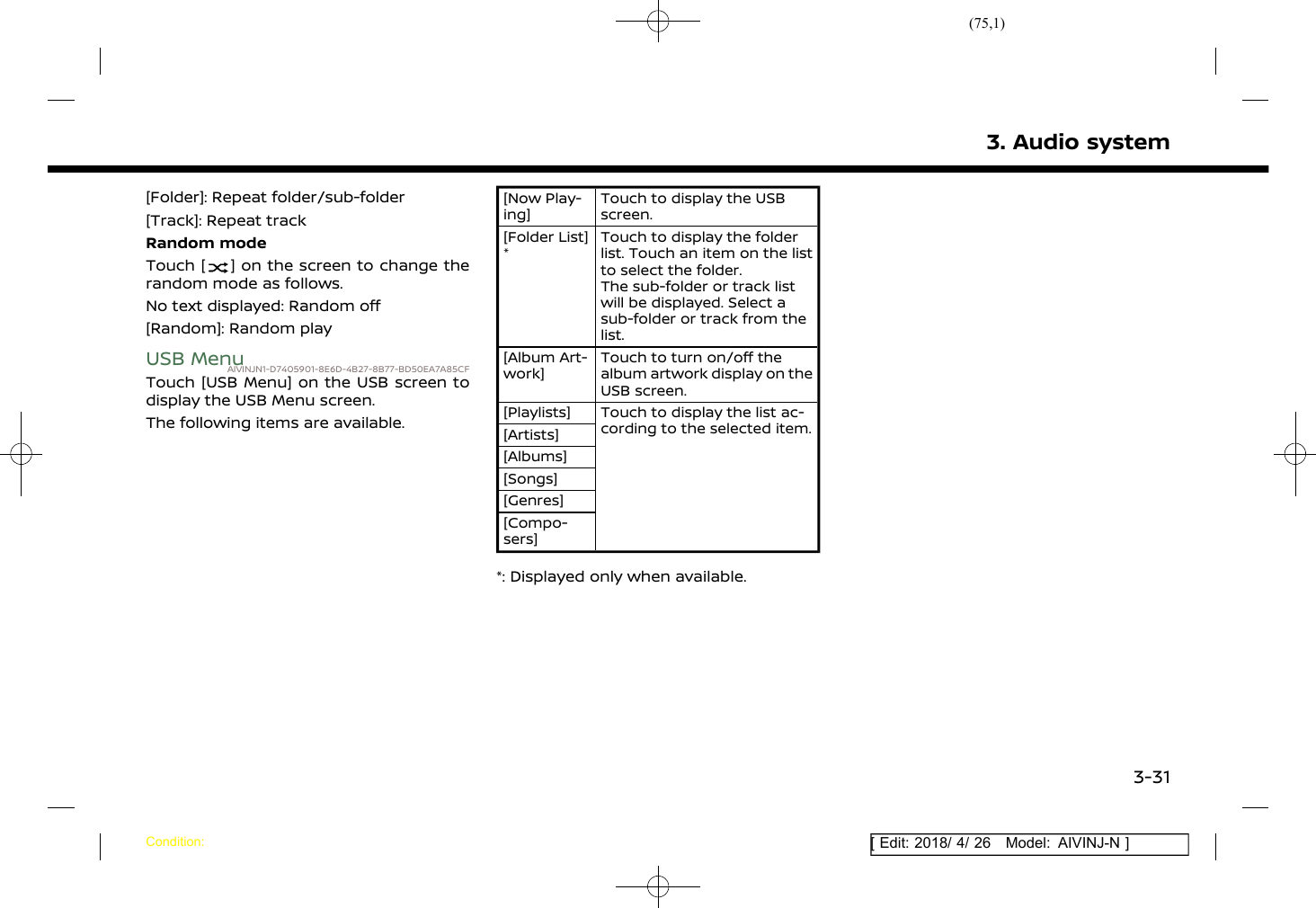 (75,1)[ Edit: 2018/ 4/ 26 Model: AIVINJ-N ][Folder]: Repeat folder/sub-folder[Track]: Repeat trackRandom modeTouch [ ] on the screen to change therandom mode as follows.No text displayed: Random off[Random]: Random playUSB MenuAIVINJN1-D7405901-8E6D-4B27-8B77-BD50EA7A85CFTouch [USB Menu] on the USB screen todisplay the USB Menu screen.The following items are available.[Now Play-ing]Touch to display the USBscreen.[Folder List]*Touch to display the folderlist. Touch an item on the listto select the folder.The sub-folder or track listwill be displayed. Select asub-folder or track from thelist.[Album Art-work]Touch to turn on/off thealbum artwork display on theUSB screen.[Playlists] Touch to display the list ac-cording to the selected item.[Artists][Albums][Songs][Genres][Compo-sers]*: Displayed only when available.3. Audio systemCondition:3-31