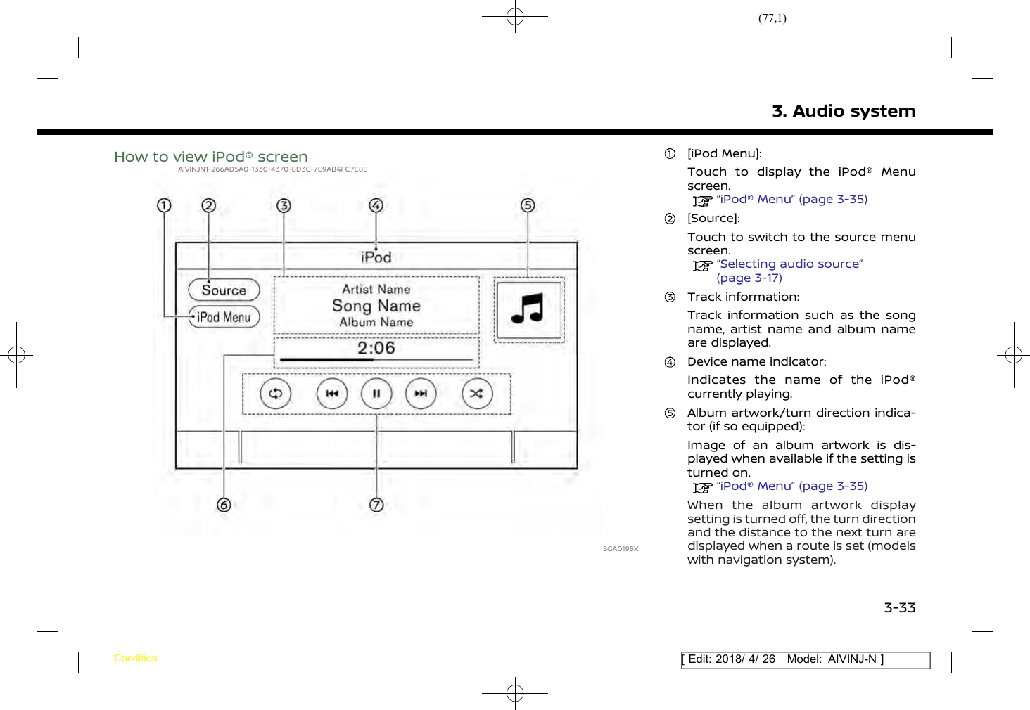 (77,1)[ Edit: 2018/ 4/ 26 Model: AIVINJ-N ]How to view iPod® screenAIVINJN1-266AD5A0-1330-4370-8D3C-7E9AB4FC7E8E5GA0195X[iPod Menu]:Touch to display the iPod® Menuscreen.“iPod® Menu” (page 3-35)[Source]:Touch to switch to the source menuscreen.“Selecting audio source”(page 3-17)Track information:Track information such as the songname, artist name and album nameare displayed.Device name indicator:Indicates the name of the iPod®currently playing.Album artwork/turn direction indica-tor (if so equipped):Image of an album artwork is dis-played when available if the setting isturned on.“iPod® Menu” (page 3-35)When the album artwork displaysetting is turned off, the turn directionand the distance to the next turn aredisplayed when a route is set (modelswith navigation system).3. Audio systemCondition:3-33