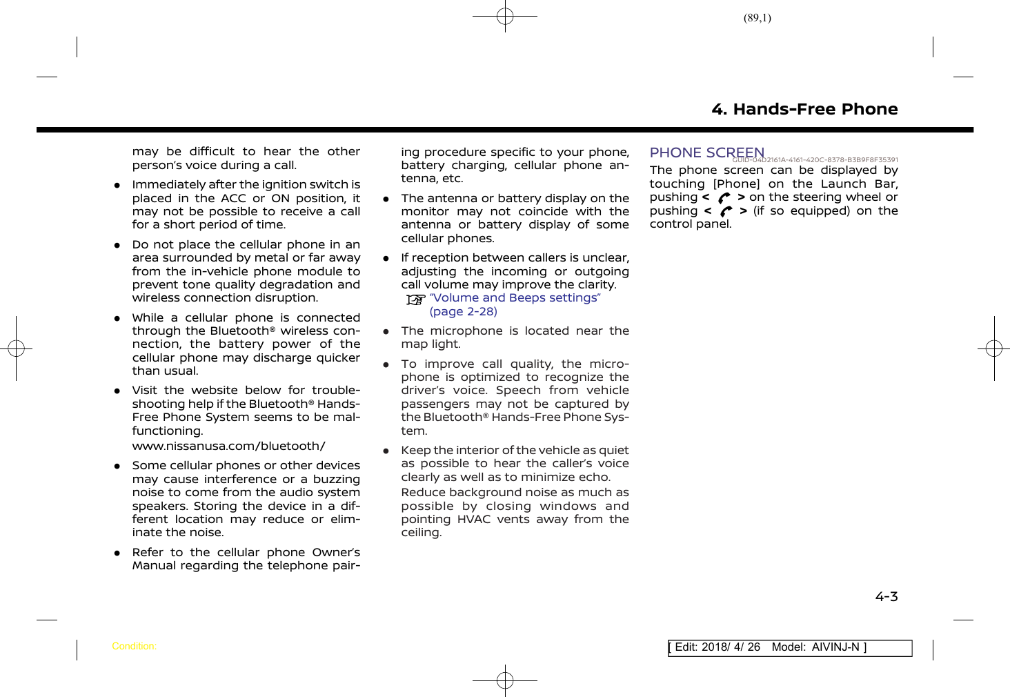(89,1)[ Edit: 2018/ 4/ 26 Model: AIVINJ-N ]may be difficult to hear the otherperson’s voice during a call..Immediately after the ignition switch isplaced in the ACC or ON position, itmay not be possible to receive a callfor a short period of time..Do not place the cellular phone in anarea surrounded by metal or far awayfrom the in-vehicle phone module toprevent tone quality degradation andwireless connection disruption..While a cellular phone is connectedthrough the Bluetooth® wireless con-nection, the battery power of thecellular phone may discharge quickerthan usual..Visit the website below for trouble-shooting help if the Bluetooth® Hands-Free Phone System seems to be mal-functioning.www.nissanusa.com/bluetooth/.Some cellular phones or other devicesmay cause interference or a buzzingnoise to come from the audio systemspeakers. Storing the device in a dif-ferent location may reduce or elim-inate the noise..Refer to the cellular phone Owner’sManual regarding the telephone pair-ing procedure specific to your phone,battery charging, cellular phone an-tenna, etc..The antenna or battery display on themonitor may not coincide with theantenna or battery display of somecellular phones..If reception between callers is unclear,adjusting the incoming or outgoingcall volume may improve the clarity.“Volume and Beeps settings”(page 2-28).The microphone is located near themap light..To improve call quality, the micro-phone is optimized to recognize thedriver’s voice. Speech from vehiclepassengers may not be captured bythe Bluetooth® Hands-Free Phone Sys-tem..Keep the interior of the vehicle as quietas possible to hear the caller’s voiceclearly as well as to minimize echo.Reduce background noise as much aspossible by closing windows andpointing HVAC vents away from theceiling.PHONE SCREENGUID-04D2161A-4161-420C-8378-B3B9F8F35391The phone screen can be displayed bytouching [Phone] on the Launch Bar,pushing &lt;&gt;on the steering wheel orpushing &lt;&gt;(if so equipped) on thecontrol panel.4. Hands-Free PhoneCondition:4-3