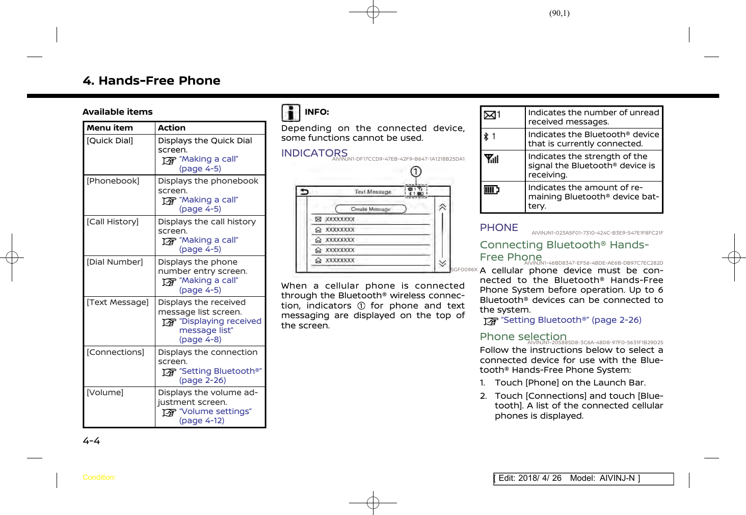 (90,1)[ Edit: 2018/ 4/ 26 Model: AIVINJ-N ]4. Hands-Free PhoneAvailable itemsMenu item Action[Quick Dial] Displays the Quick Dialscreen.“Making a call”(page 4-5)[Phonebook] Displays the phonebookscreen.“Making a call”(page 4-5)[Call History] Displays the call historyscreen.“Making a call”(page 4-5)[Dial Number] Displays the phonenumber entry screen.“Making a call”(page 4-5)[Text Message] Displays the receivedmessage list screen.“Displaying receivedmessage list”(page 4-8)[Connections] Displays the connectionscreen.“Setting Bluetooth®”(page 2-26)[Volume] Displays the volume ad-justment screen.“Volume settings”(page 4-12)INFO:Depending on the connected device,some functions cannot be used.INDICATORSAIVINJN1-DF17CCD9-47EB-42F9-B647-1A1218B25DA15GF0096XWhen a cellular phone is connectedthrough the Bluetooth® wireless connec-tion, indicators for phone and textmessaging are displayed on the top ofthe screen.Indicates the number of unreadreceived messages.Indicates the Bluetooth® devicethat is currently connected.Indicates the strength of thesignal the Bluetooth® device isreceiving.Indicates the amount of re-maining Bluetooth® device bat-tery.PHONE AIVINJN1-023A5F01-7310-424C-B3E9-547E1F8FC21FConnecting Bluetooth® Hands-Free PhoneAIVINJN1-46BD8347-EF56-4BDE-AE6B-DB97C7EC282DA cellular phone device must be con-nected to the Bluetooth® Hands-FreePhone System before operation. Up to 6Bluetooth® devices can be connected tothe system.“Setting Bluetooth®” (page 2-26)Phone selectionAIVINJN1-205885D8-3C6A-48D8-97F0-5631F1B29D25Follow the instructions below to select aconnected device for use with the Blue-tooth® Hands-Free Phone System:1. Touch [Phone] on the Launch Bar.2. Touch [Connections] and touch [Blue-tooth]. A list of the connected cellularphones is displayed.Condition:4-4