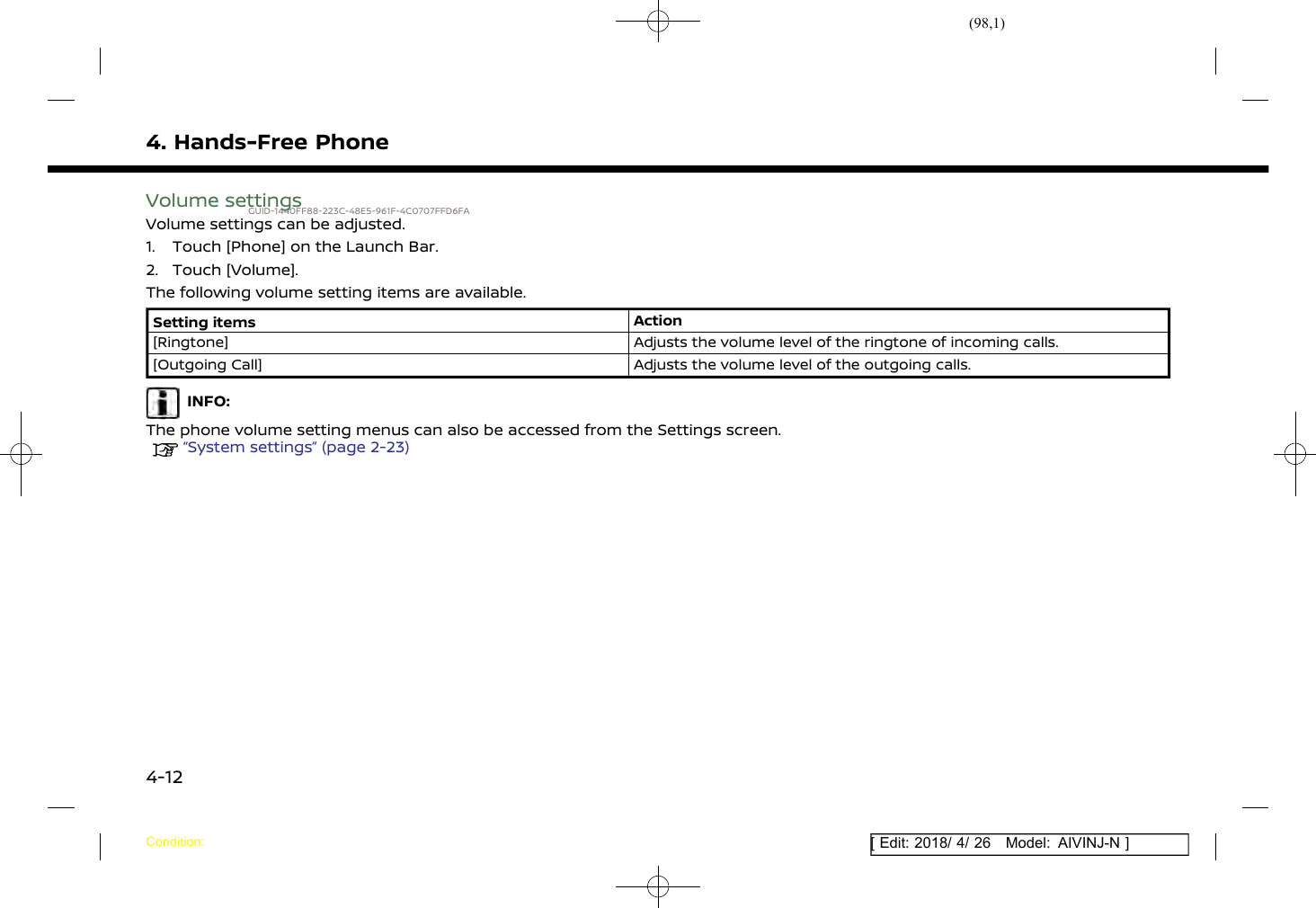 (98,1)[ Edit: 2018/ 4/ 26 Model: AIVINJ-N ]4. Hands-Free PhoneVolume settingsGUID-1440FF88-223C-48E5-961F-4C0707FFD6FAVolume settings can be adjusted.1. Touch [Phone] on the Launch Bar.2. Touch [Volume].The following volume setting items are available.Setting items Action[Ringtone] Adjusts the volume level of the ringtone of incoming calls.[Outgoing Call] Adjusts the volume level of the outgoing calls.INFO:The phone volume setting menus can also be accessed from the Settings screen.“System settings” (page 2-23)Condition:4-12