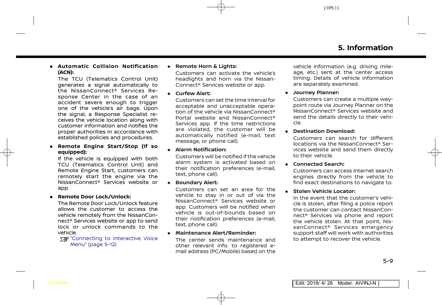 (109,1)[ Edit: 2018/ 4/ 26 Model: AIVINJ-N ].Automatic Collision Notification(ACN):The TCU (Telematics Control Unit)generates a signal automatically tothe NissanConnect® Services Re-sponse Center in the case of anaccident severe enough to triggerone of the vehicle’s air bags. Uponthe signal, a Response Specialist re-ceives the vehicle location along withcustomer information and notifies theproper authorities in accordance withestablished policies and procedures..Remote Engine Start/Stop (if soequipped):If the vehicle is equipped with bothTCU (Telematics Control Unit) andRemote Engine Start, customers canremotely start the engine via theNissanConnect® Services website orapp..Remote Door Lock/Unlock:The Remote Door Lock/Unlock featureallows the customer to access thevehicle remotely from the NissanCon-nect® Services website or app to sendlock or unlock commands to thevehicle.“Connecting to Interactive VoiceMenu” (page 5-12).Remote Horn &amp; Lights:Customers can activate the vehicle’sheadlights and horn via the Nissan-Connect® Services website or app..Curfew Alert:Customers can set the time interval foracceptable and unacceptable opera-tion of the vehicle via NissanConnect®Portal website and NissanConnect®Services app. If the time restrictionsare violated, the customer will beautomatically notified (e-mail, textmessage, or phone call)..Alarm Notification:Customers will be notified if the vehiclealarm system is activated based ontheir notification preferences (e-mail,text, phone call)..Boundary Alert:Customers can set an area for thevehicle to stay in or out of via theNissanConnect® Services website orapp. Customers will be notified whenvehicle is out-of-bounds based ontheir notification preferences (e-mail,text, phone call)..Maintenance Alert/Reminder:The center sends maintenance andother relevant info. to registered e-mail address (PC/Mobile) based on thevehicle information (e.g. driving mile-age, etc.) sent at the center accesstiming. Details of vehicle informationare separately examined..Journey Planner:Customers can create a multiple way-point route via Journey Planner on theNissanConnect® Services website andsend the details directly to their vehi-cle..Destination Download:Customers can search for differentlocations via the NissanConnect® Ser-vices website and send them directlyto their vehicle..Connected Search:Customers can access Internet searchengines directly from the vehicle tofind exact destinations to navigate to..Stolen Vehicle Locator:In the event that the customer’s vehi-cle is stolen, after filing a police reportthe customer can contact NissanCon-nect® Services via phone and reportthe vehicle stolen. At that point, Nis-sanConnect® Services emergencysupport staff will work with authoritiesto attempt to recover the vehicle.5. InformationCondition:5-9