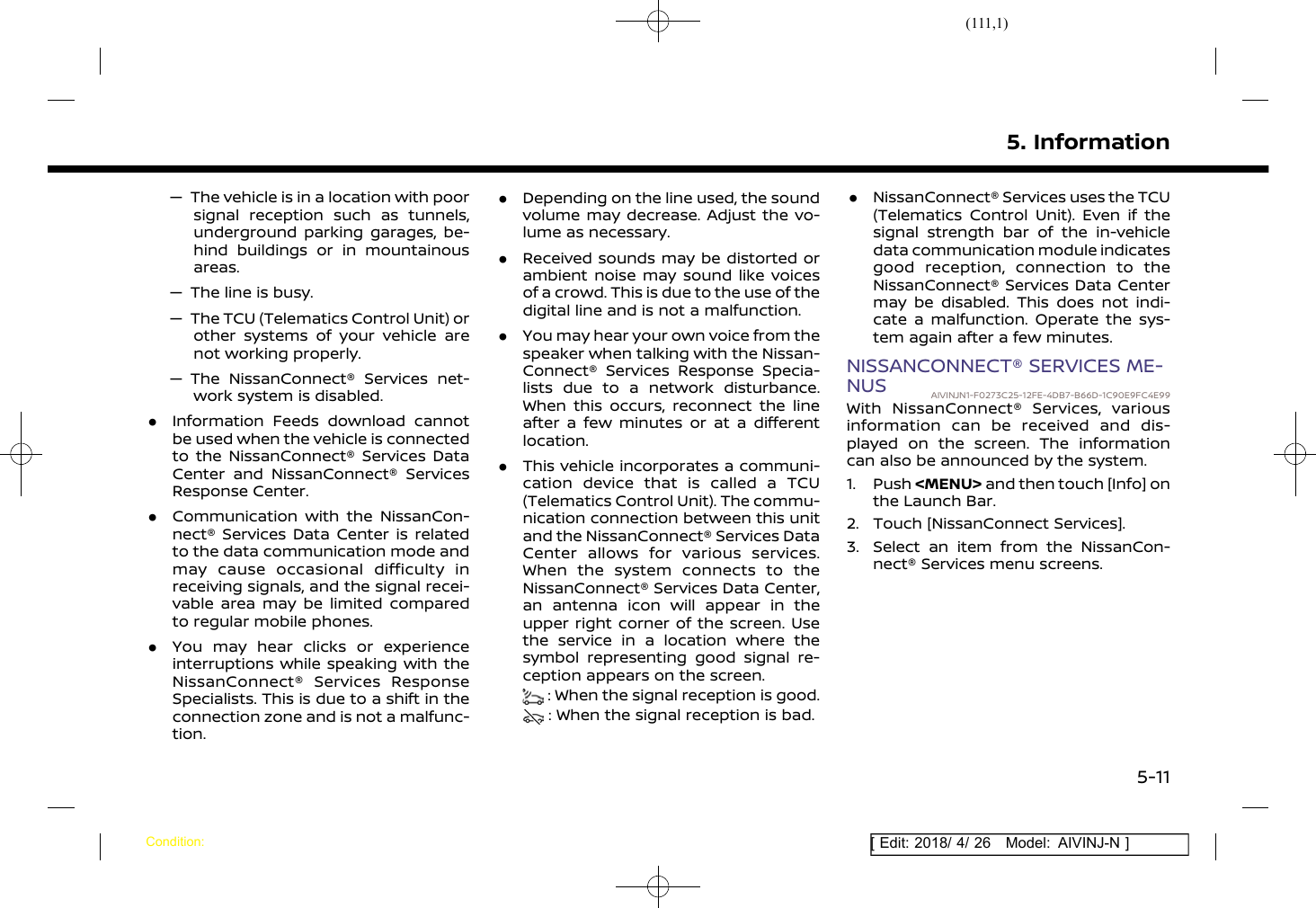 (111,1)[ Edit: 2018/ 4/ 26 Model: AIVINJ-N ]— The vehicle is in a location with poorsignal reception such as tunnels,underground parking garages, be-hind buildings or in mountainousareas.— The line is busy.— The TCU (Telematics Control Unit) orother systems of your vehicle arenot working properly.— The NissanConnect® Services net-work system is disabled..Information Feeds download cannotbe used when the vehicle is connectedto the NissanConnect® Services DataCenter and NissanConnect® ServicesResponse Center..Communication with the NissanCon-nect® Services Data Center is relatedto the data communication mode andmay cause occasional difficulty inreceiving signals, and the signal recei-vable area may be limited comparedto regular mobile phones..You may hear clicks or experienceinterruptions while speaking with theNissanConnect® Services ResponseSpecialists. This is due to a shift in theconnection zone and is not a malfunc-tion..Depending on the line used, the soundvolume may decrease. Adjust the vo-lume as necessary..Received sounds may be distorted orambient noise may sound like voicesof a crowd. This is due to the use of thedigital line and is not a malfunction..You may hear your own voice from thespeaker when talking with the Nissan-Connect® Services Response Specia-lists due to a network disturbance.When this occurs, reconnect the lineafter a few minutes or at a differentlocation..This vehicle incorporates a communi-cation device that is called a TCU(Telematics Control Unit). The commu-nication connection between this unitand the NissanConnect® Services DataCenter allows for various services.When the system connects to theNissanConnect® Services Data Center,an antenna icon will appear in theupper right corner of the screen. Usethe service in a location where thesymbol representing good signal re-ception appears on the screen.: When the signal reception is good.: When the signal reception is bad..NissanConnect® Services uses the TCU(Telematics Control Unit). Even if thesignal strength bar of the in-vehicledata communication module indicatesgood reception, connection to theNissanConnect® Services Data Centermay be disabled. This does not indi-cate a malfunction. Operate the sys-tem again after a few minutes.NISSANCONNECT® SERVICES ME-NUS AIVINJN1-F0273C25-12FE-4DB7-B66D-1C90E9FC4E99With NissanConnect® Services, variousinformation can be received and dis-played on the screen. The informationcan also be announced by the system.1. Push &lt;MENU&gt; and then touch [Info] onthe Launch Bar.2. Touch [NissanConnect Services].3. Select an item from the NissanCon-nect® Services menu screens.5. InformationCondition:5-11
