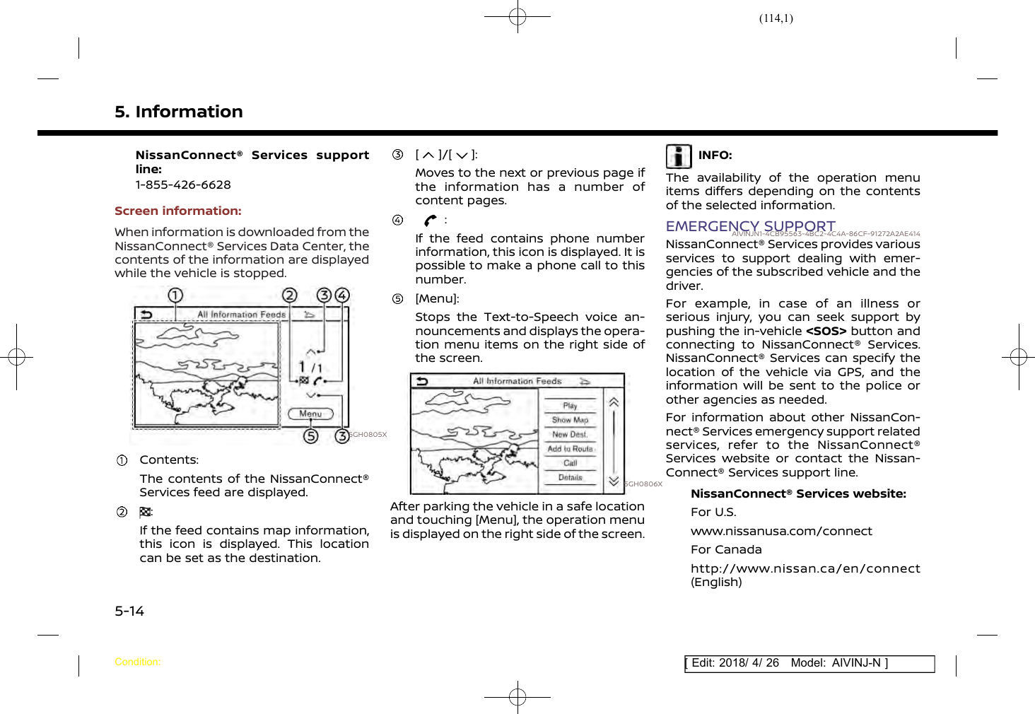 (114,1)[ Edit: 2018/ 4/ 26 Model: AIVINJ-N ]5. InformationNissanConnect® Services supportline:1-855-426-6628Screen information:When information is downloaded from theNissanConnect® Services Data Center, thecontents of the information are displayedwhile the vehicle is stopped.5GH0805XContents:The contents of the NissanConnect®Services feed are displayed.:If the feed contains map information,this icon is displayed. This locationcan be set as the destination.[ ]/[ ]:Moves to the next or previous page ifthe information has a number ofcontent pages.:If the feed contains phone numberinformation, this icon is displayed. It ispossible to make a phone call to thisnumber.[Menu]:Stops the Text-to-Speech voice an-nouncements and displays the opera-tion menu items on the right side ofthe screen.5GH0806XAfter parking the vehicle in a safe locationand touching [Menu], the operation menuis displayed on the right side of the screen.INFO:The availability of the operation menuitems differs depending on the contentsof the selected information.EMERGENCY SUPPORTAIVINJN1-4CB95563-4BC2-4C4A-86CF-91272A2AE414NissanConnect® Services provides variousservices to support dealing with emer-gencies of the subscribed vehicle and thedriver.For example, in case of an illness orserious injury, you can seek support bypushing the in-vehicle &lt;SOS&gt; button andconnecting to NissanConnect® Services.NissanConnect® Services can specify thelocation of the vehicle via GPS, and theinformation will be sent to the police orother agencies as needed.For information about other NissanCon-nect® Services emergency support relatedservices, refer to the NissanConnect®Services website or contact the Nissan-Connect® Services support line.NissanConnect® Services website:For U.S.www.nissanusa.com/connectFor Canadahttp://www.nissan.ca/en/connect(English)Condition:5-14