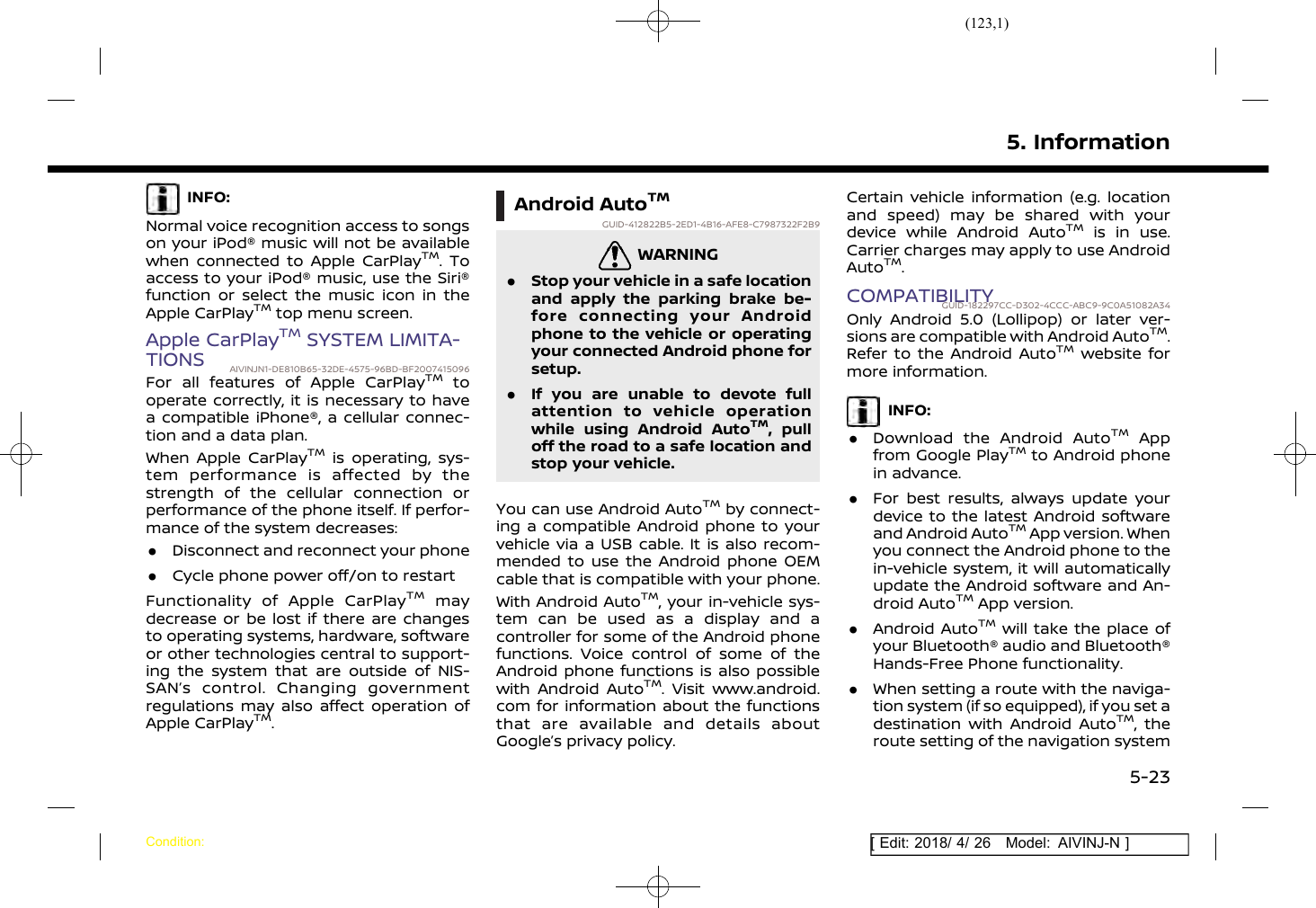 (123,1)[ Edit: 2018/ 4/ 26 Model: AIVINJ-N ]INFO:Normal voice recognition access to songson your iPod® music will not be availablewhen connected to Apple CarPlayTM. Toaccess to your iPod® music, use the Siri®function or select the music icon in theApple CarPlayTMtop menu screen.Apple CarPlayTMSYSTEM LIMITA-TIONS AIVINJN1-DE810B65-32DE-4575-96BD-BF2007415096For all features of Apple CarPlayTMtooperate correctly, it is necessary to havea compatible iPhone®, a cellular connec-tion and a data plan.When Apple CarPlayTMis operating, sys-tem performance is affected by thestrength of the cellular connection orperformance of the phone itself. If perfor-mance of the system decreases:.Disconnect and reconnect your phone.Cycle phone power off/on to restartFunctionality of Apple CarPlayTMmaydecrease or be lost if there are changesto operating systems, hardware, softwareor other technologies central to support-ing the system that are outside of NIS-SAN’s control. Changing governmentregulations may also affect operation ofApple CarPlayTM.Android AutoTMGUID-412822B5-2ED1-4B16-AFE8-C7987322F2B9WARNINGGUID-F8F12F7F-E570-4749-8258-40D832DAC37A.Stop your vehicle in a safe locationand apply the parking brake be-fore connecting your Androidphone to the vehicle or operatingyour connected Android phone forsetup..If you are unable to devote fullattention to vehicle operationwhile using Android AutoTM, pulloff the road to a safe location andstop your vehicle.You can use Android AutoTMby connect-ing a compatible Android phone to yourvehicle via a USB cable. It is also recom-mended to use the Android phone OEMcable that is compatible with your phone.With Android AutoTM, your in-vehicle sys-tem can be used as a display and acontroller for some of the Android phonefunctions. Voice control of some of theAndroid phone functions is also possiblewith Android AutoTM. Visit www.android.com for information about the functionsthat are available and details aboutGoogle’s privacy policy.Certain vehicle information (e.g. locationand speed) may be shared with yourdevice while Android AutoTMis in use.Carrier charges may apply to use AndroidAutoTM.COMPATIBILITYGUID-182297CC-D302-4CCC-ABC9-9C0A51082A34Only Android 5.0 (Lollipop) or later ver-sions are compatible with Android AutoTM.Refer to the Android AutoTMwebsite formore information.INFO:.Download the Android AutoTMAppfrom Google PlayTMto Android phonein advance..For best results, always update yourdevice to the latest Android softwareand Android AutoTMApp version. Whenyou connect the Android phone to thein-vehicle system, it will automaticallyupdate the Android software and An-droid AutoTMApp version..Android AutoTMwill take the place ofyour Bluetooth® audio and Bluetooth®Hands-Free Phone functionality..When setting a route with the naviga-tion system (if so equipped), if you set adestination with Android AutoTM, theroute setting of the navigation system5. InformationCondition:5-23