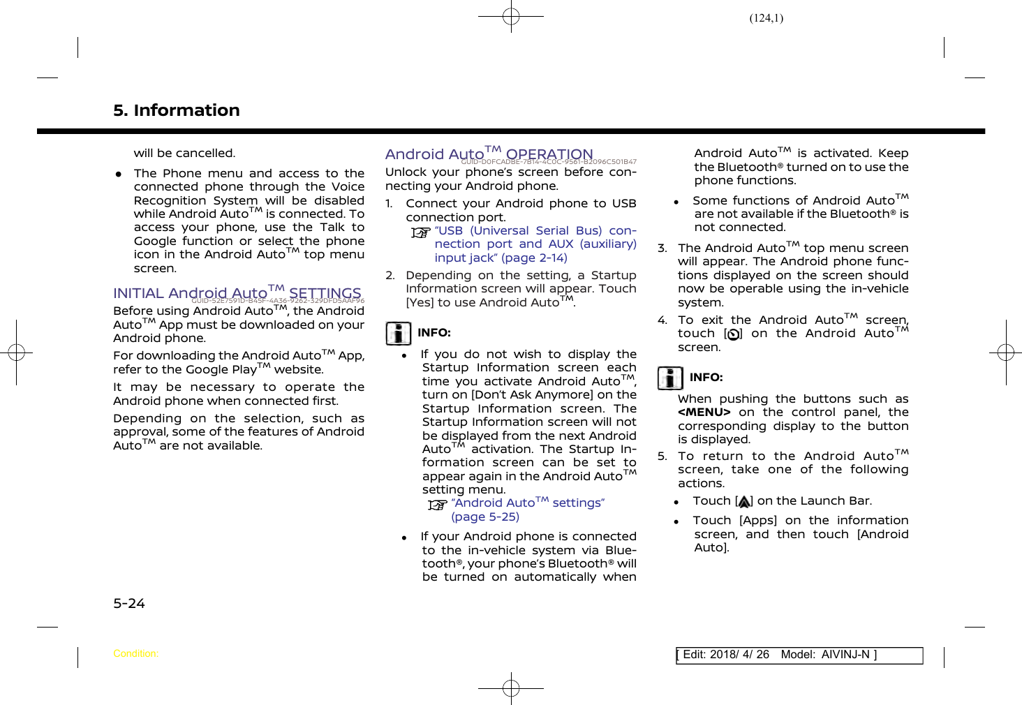 (124,1)[ Edit: 2018/ 4/ 26 Model: AIVINJ-N ]5. Informationwill be cancelled..The Phone menu and access to theconnected phone through the VoiceRecognition System will be disabledwhile Android AutoTMis connected. Toaccess your phone, use the Talk toGoogle function or select the phoneicon in the Android AutoTMtop menuscreen.INITIAL Android AutoTMSETTINGSGUID-52E7591D-B45F-4A36-9262-329DFD5AAF96Before using Android AutoTM, the AndroidAutoTMApp must be downloaded on yourAndroid phone.For downloading the Android AutoTMApp,refer to the Google PlayTMwebsite.It may be necessary to operate theAndroid phone when connected first.Depending on the selection, such asapproval, some of the features of AndroidAutoTMare not available.Android AutoTMOPERATIONGUID-D0FCADBE-7B14-4C0C-9561-B2096C501B47Unlock your phone’s screen before con-necting your Android phone.1. Connect your Android phone to USBconnection port.“USB (Universal Serial Bus) con-nection port and AUX (auxiliary)input jack” (page 2-14)2. Depending on the setting, a StartupInformation screen will appear. Touch[Yes] to use Android AutoTM.INFO:.If you do not wish to display theStartup Information screen eachtime you activate Android AutoTM,turn on [Don’t Ask Anymore] on theStartup Information screen. TheStartup Information screen will notbe displayed from the next AndroidAutoTMactivation. The Startup In-formation screen can be set toappear again in the Android AutoTMsetting menu.“Android AutoTMsettings”(page 5-25).If your Android phone is connectedto the in-vehicle system via Blue-tooth®, your phone’s Bluetooth® willbe turned on automatically whenAndroid AutoTMis activated. Keepthe Bluetooth® turned on to use thephone functions..Some functions of Android AutoTMare not available if the Bluetooth® isnot connected.3. The Android AutoTMtop menu screenwill appear. The Android phone func-tions displayed on the screen shouldnow be operable using the in-vehiclesystem.4. To exit the Android AutoTMscreen,touch [ ] on the Android AutoTMscreen.INFO:When pushing the buttons such as&lt;MENU&gt; on the control panel, thecorresponding display to the buttonis displayed.5. To return to the Android AutoTMscreen, take one of the followingactions..Touch [ ] on the Launch Bar..Touch [Apps] on the informationscreen, and then touch [AndroidAuto].Condition:5-24