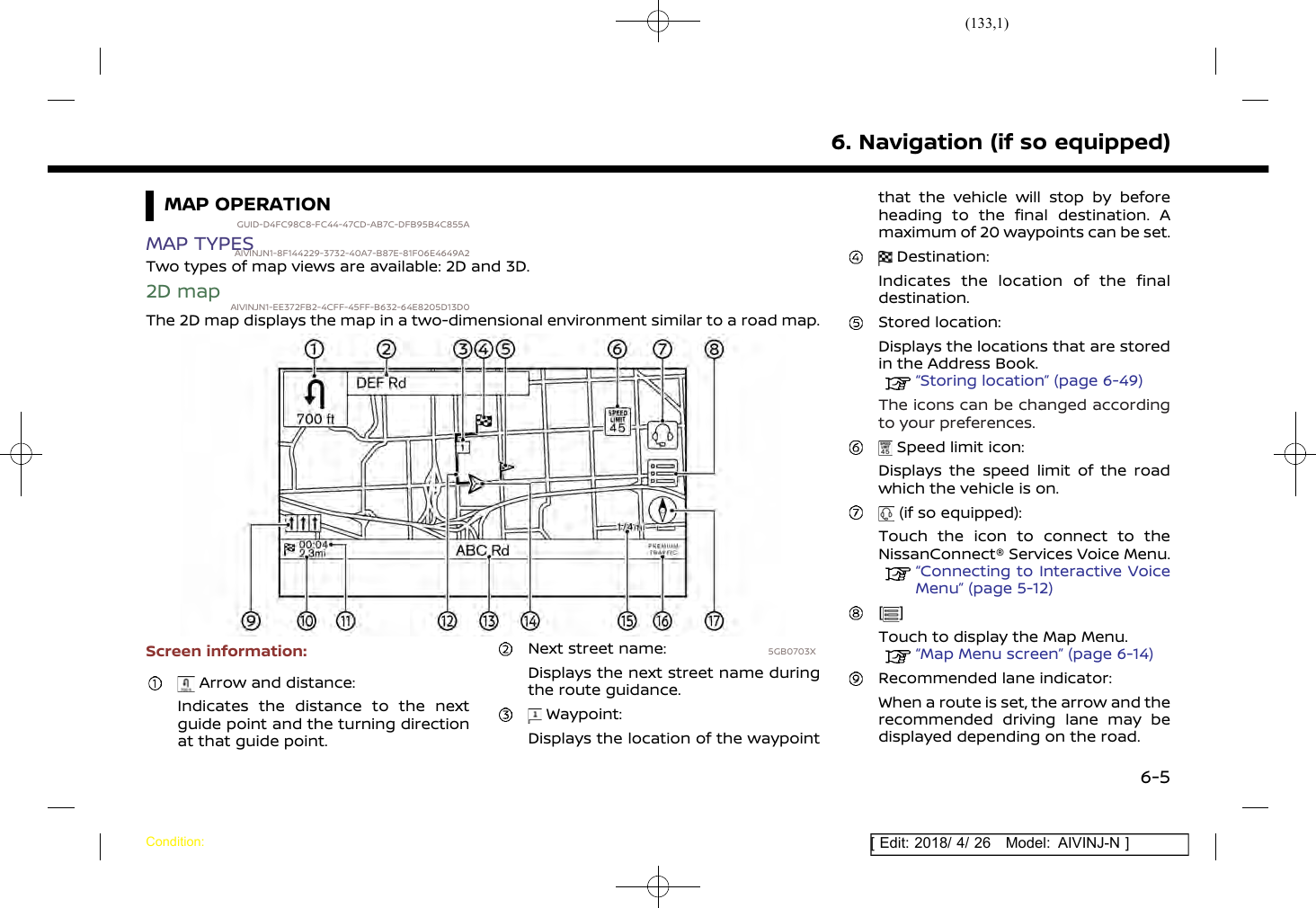(133,1)[ Edit: 2018/ 4/ 26 Model: AIVINJ-N ]MAP OPERATIONGUID-D4FC98C8-FC44-47CD-AB7C-DFB95B4C855AMAP TYPESAIVINJN1-8F144229-3732-40A7-B87E-81F06E4649A2Two types of map views are available: 2D and 3D.2D map AIVINJN1-EE372FB2-4CFF-45FF-B632-64E8205D13D0The 2D map displays the map in a two-dimensional environment similar to a road map.5GB0703XScreen information:Arrow and distance:Indicates the distance to the nextguide point and the turning directionat that guide point.Next street name:Displays the next street name duringthe route guidance.Waypoint:Displays the location of the waypointthat the vehicle will stop by beforeheading to the final destination. Amaximum of 20 waypoints can be set.Destination:Indicates the location of the finaldestination.Stored location:Displays the locations that are storedin the Address Book.“Storing location” (page 6-49)The icons can be changed accordingto your preferences.Speed limit icon:Displays the speed limit of the roadwhich the vehicle is on.(if so equipped):Touch the icon to connect to theNissanConnect® Services Voice Menu.“Connecting to Interactive VoiceMenu” (page 5-12)[ ]Touch to display the Map Menu.“Map Menu screen” (page 6-14)Recommended lane indicator:When a route is set, the arrow and therecommended driving lane may bedisplayed depending on the road.6. Navigation (if so equipped)Condition:6-5