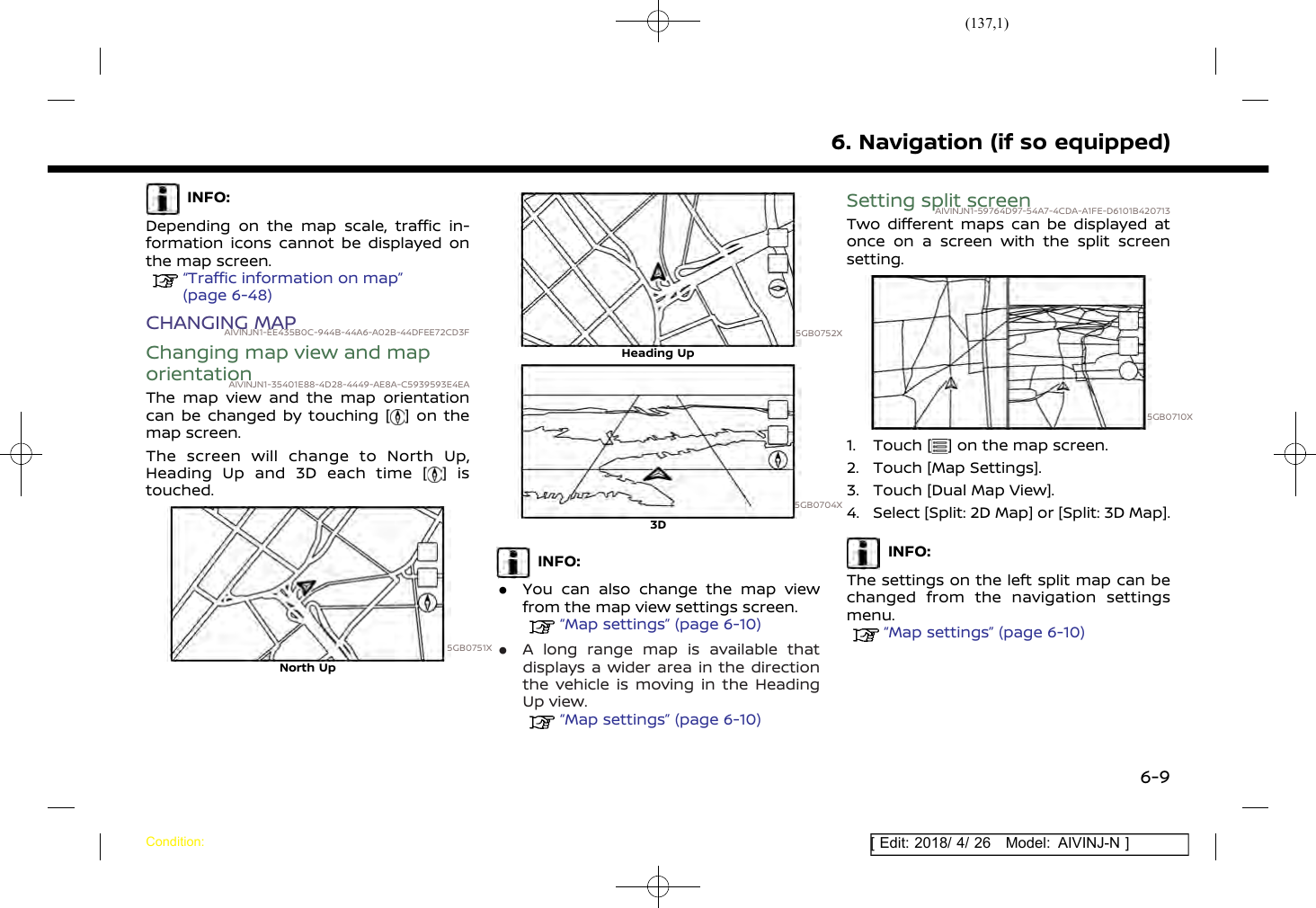 (137,1)[ Edit: 2018/ 4/ 26 Model: AIVINJ-N ]INFO:Depending on the map scale, traffic in-formation icons cannot be displayed onthe map screen.“Traffic information on map”(page 6-48)CHANGING MAPAIVINJN1-EE435B0C-944B-44A6-A02B-44DFEE72CD3FChanging map view and maporientationAIVINJN1-35401E88-4D28-4449-AE8A-C5939593E4EAThe map view and the map orientationcan be changed by touching [ ] on themap screen.The screen will change to North Up,Heading Up and 3D each time [ ] istouched.5GB0751XNorth Up5GB0752XHeading Up5GB0704X3DINFO:.You can also change the map viewfrom the map view settings screen.“Map settings” (page 6-10).A long range map is available thatdisplays a wider area in the directionthe vehicle is moving in the HeadingUp view.“Map settings” (page 6-10)Setting split screenAIVINJN1-59764D97-54A7-4CDA-A1FE-D6101B420713Two different maps can be displayed atonce on a screen with the split screensetting.5GB0710X1. Touch [ ] on the map screen.2. Touch [Map Settings].3. Touch [Dual Map View].4. Select [Split: 2D Map] or [Split: 3D Map].INFO:The settings on the left split map can bechanged from the navigation settingsmenu.“Map settings” (page 6-10)6. Navigation (if so equipped)Condition:6-9