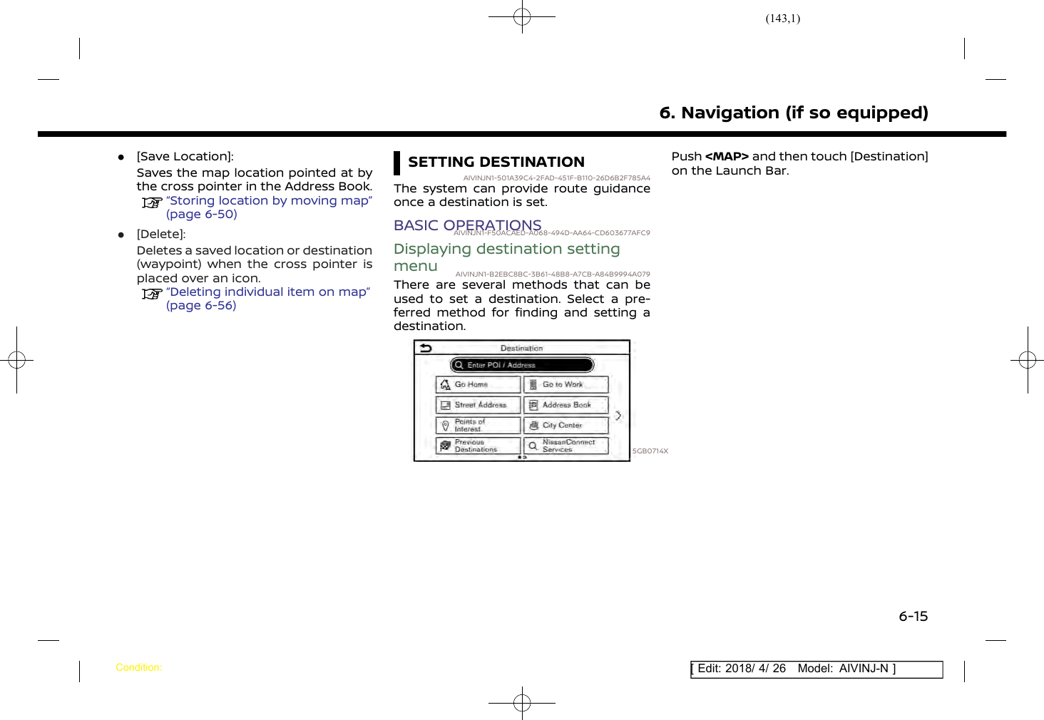 (143,1)[ Edit: 2018/ 4/ 26 Model: AIVINJ-N ].[Save Location]:Saves the map location pointed at bythe cross pointer in the Address Book.“Storing location by moving map”(page 6-50).[Delete]:Deletes a saved location or destination(waypoint) when the cross pointer isplaced over an icon.“Deleting individual item on map”(page 6-56)SETTING DESTINATIONAIVINJN1-501A39C4-2FAD-451F-B110-26D6B2F785A4The system can provide route guidanceonce a destination is set.BASIC OPERATIONSAIVINJN1-F50ACAED-A068-494D-AA64-CD603677AFC9Displaying destination settingmenu AIVINJN1-B2EBC8BC-3B61-48B8-A7CB-A84B9994A079There are several methods that can beused to set a destination. Select a pre-ferred method for finding and setting adestination.5GB0714XPush &lt;MAP&gt; and then touch [Destination]on the Launch Bar.6. Navigation (if so equipped)Condition:6-15