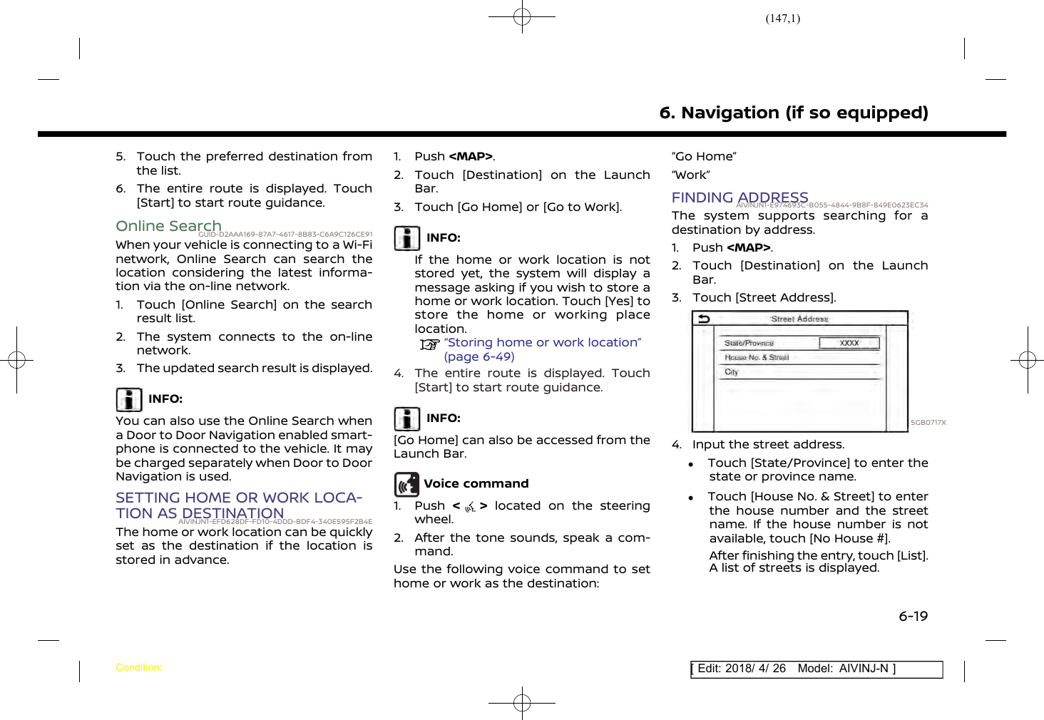 (147,1)[ Edit: 2018/ 4/ 26 Model: AIVINJ-N ]5. Touch the preferred destination fromthe list.6. The entire route is displayed. Touch[Start] to start route guidance.Online SearchGUID-D2AAA169-87A7-4617-8B83-C6A9C126CE91When your vehicle is connecting to a Wi-Finetwork, Online Search can search thelocation considering the latest informa-tion via the on-line network.1. Touch [Online Search] on the searchresult list.2. The system connects to the on-linenetwork.3. The updated search result is displayed.INFO:You can also use the Online Search whena Door to Door Navigation enabled smart-phone is connected to the vehicle. It maybe charged separately when Door to DoorNavigation is used.SETTING HOME OR WORK LOCA-TION AS DESTINATIONAIVINJN1-EFD628DF-FD10-4DDD-BDF4-340E595F2B4EThe home or work location can be quicklyset as the destination if the location isstored in advance.1. Push &lt;MAP&gt;.2. Touch [Destination] on the LaunchBar.3. Touch [Go Home] or [Go to Work].INFO:If the home or work location is notstored yet, the system will display amessage asking if you wish to store ahome or work location. Touch [Yes] tostore the home or working placelocation.“Storing home or work location”(page 6-49)4. The entire route is displayed. Touch[Start] to start route guidance.INFO:[Go Home] can also be accessed from theLaunch Bar.Voice command1. Push &lt;&gt;located on the steeringwheel.2. After the tone sounds, speak a com-mand.Use the following voice command to sethome or work as the destination:“Go Home”“Work”FINDING ADDRESSAIVINJN1-E974693C-B055-4844-9B8F-849E0623EC34The system supports searching for adestination by address.1. Push &lt;MAP&gt;.2. Touch [Destination] on the LaunchBar.3. Touch [Street Address].5GB0717X4. Input the street address..Touch [State/Province] to enter thestate or province name..Touch [House No. &amp; Street] to enterthe house number and the streetname. If the house number is notavailable, touch [No House #].After finishing the entry, touch [List].A list of streets is displayed.6. Navigation (if so equipped)Condition:6-19