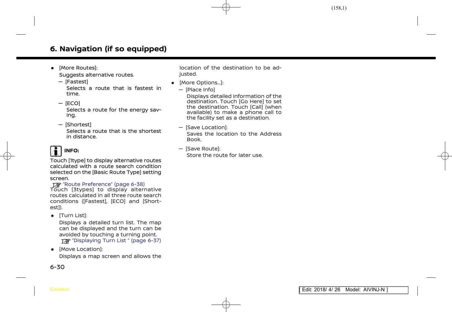 (158,1)[ Edit: 2018/ 4/ 26 Model: AIVINJ-N ]6. Navigation (if so equipped).[More Routes]:Suggests alternative routes.— [Fastest]Selects a route that is fastest intime.— [ECO]Selects a route for the energy sav-ing.— [Shortest]Selects a route that is the shortestin distance.INFO:Touch [1type] to display alternative routescalculated with a route search conditionselected on the [Basic Route Type] settingscreen.“Route Preference” (page 6-38)Touch [3types] to display alternativeroutes calculated in all three route searchconditions ([Fastest], [ECO] and [Short-est])..[Turn List]:Displays a detailed turn list. The mapcan be displayed and the turn can beavoided by touching a turning point.“Displaying Turn List ” (page 6-37).[Move Location]:Displays a map screen and allows thelocation of the destination to be ad-justed..[More Options...]:— [Place Info]Displays detailed information of thedestination. Touch [Go Here] to setthe destination. Touch [Call] (whenavailable) to make a phone call tothe facility set as a destination.— [Save Location]:Saves the location to the AddressBook.— [Save Route]:Store the route for later use.Condition:6-30