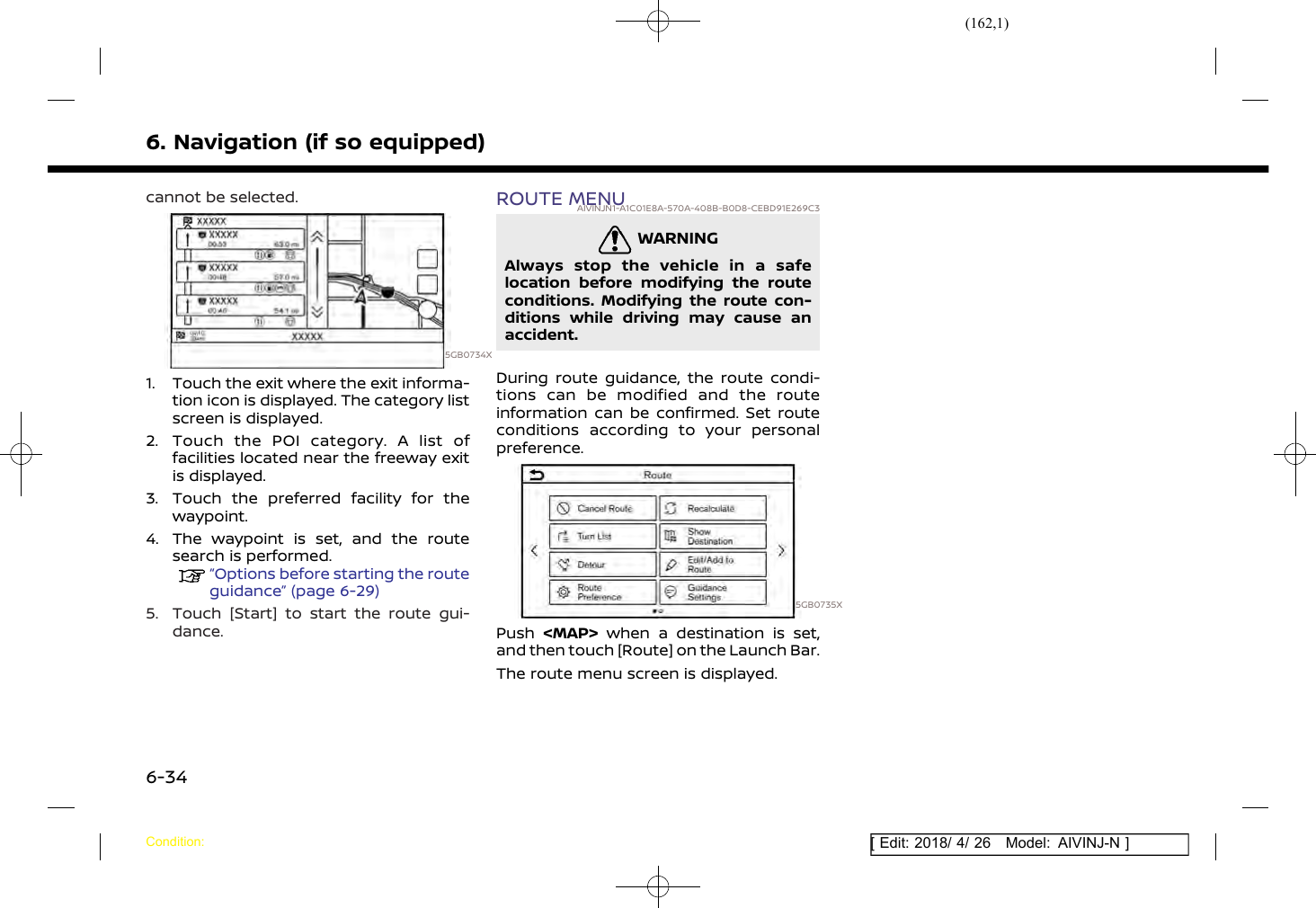 (162,1)[ Edit: 2018/ 4/ 26 Model: AIVINJ-N ]6. Navigation (if so equipped)cannot be selected.5GB0734X1. Touch the exit where the exit informa-tion icon is displayed. The category listscreen is displayed.2. Touch the POI category. A list offacilities located near the freeway exitis displayed.3. Touch the preferred facility for thewaypoint.4. The waypoint is set, and the routesearch is performed.“Options before starting the routeguidance” (page 6-29)5. Touch [Start] to start the route gui-dance.ROUTE MENUAIVINJN1-A1C01E8A-570A-408B-B0D8-CEBD91E269C3WARNINGAIVINJN1-90C2BA35-9CAB-465C-864F-2531EEB741B5Always stop the vehicle in a safelocation before modifying the routeconditions. Modifying the route con-ditions while driving may cause anaccident.During route guidance, the route condi-tions can be modified and the routeinformation can be confirmed. Set routeconditions according to your personalpreference.5GB0735XPush &lt;MAP&gt; when a destination is set,and then touch [Route] on the Launch Bar.The route menu screen is displayed.Condition:6-34