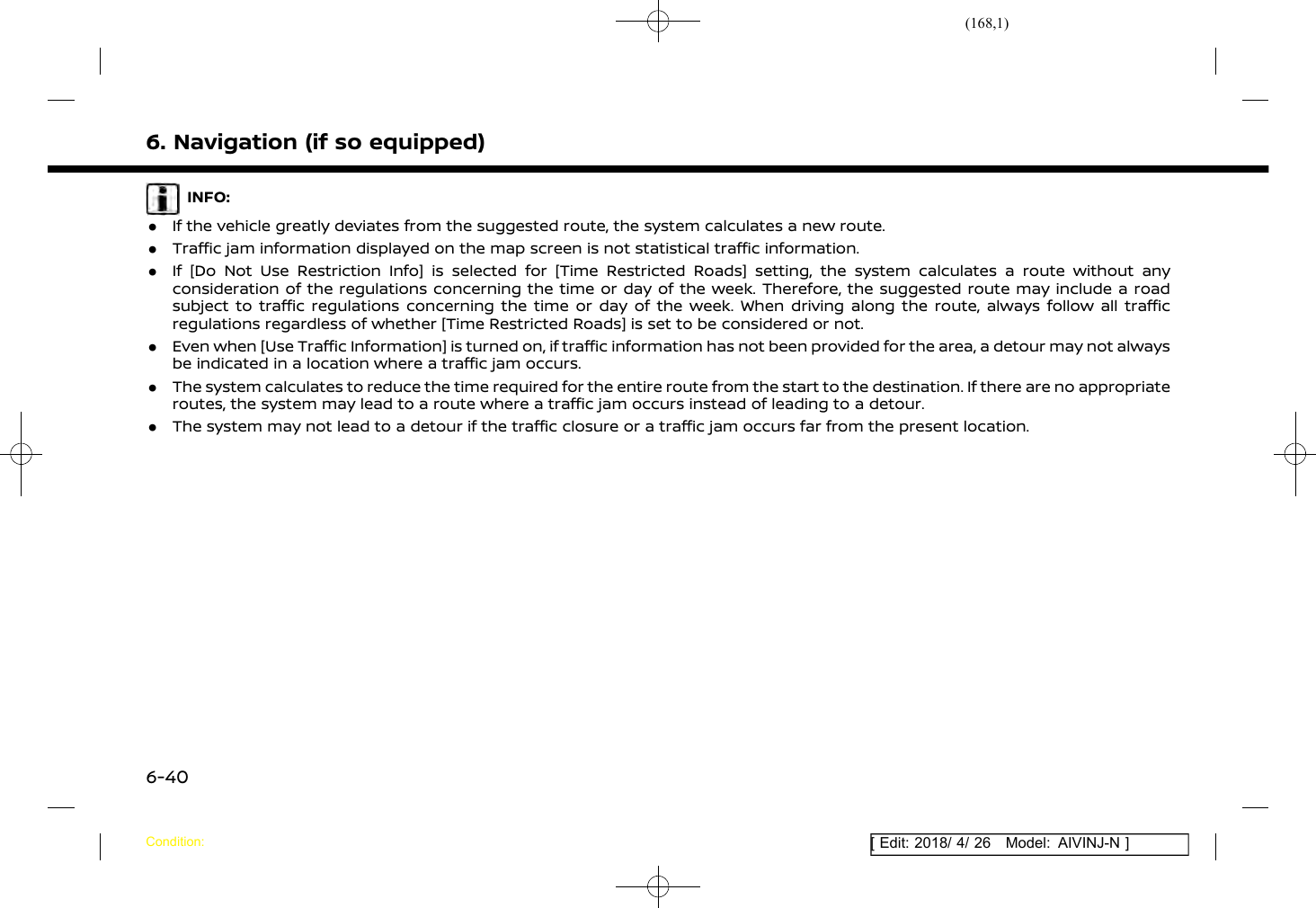 (168,1)[ Edit: 2018/ 4/ 26 Model: AIVINJ-N ]6. Navigation (if so equipped)INFO:.If the vehicle greatly deviates from the suggested route, the system calculates a new route..Traffic jam information displayed on the map screen is not statistical traffic information..If [Do Not Use Restriction Info] is selected for [Time Restricted Roads] setting, the system calculates a route without anyconsideration of the regulations concerning the time or day of the week. Therefore, the suggested route may include a roadsubject to traffic regulations concerning the time or day of the week. When driving along the route, always follow all trafficregulations regardless of whether [Time Restricted Roads] is set to be considered or not..Even when [Use Traffic Information] is turned on, if traffic information has not been provided for the area, a detour may not alwaysbe indicated in a location where a traffic jam occurs..The system calculates to reduce the time required for the entire route from the start to the destination. If there are no appropriateroutes, the system may lead to a route where a traffic jam occurs instead of leading to a detour..The system may not lead to a detour if the traffic closure or a traffic jam occurs far from the present location.Condition:6-40