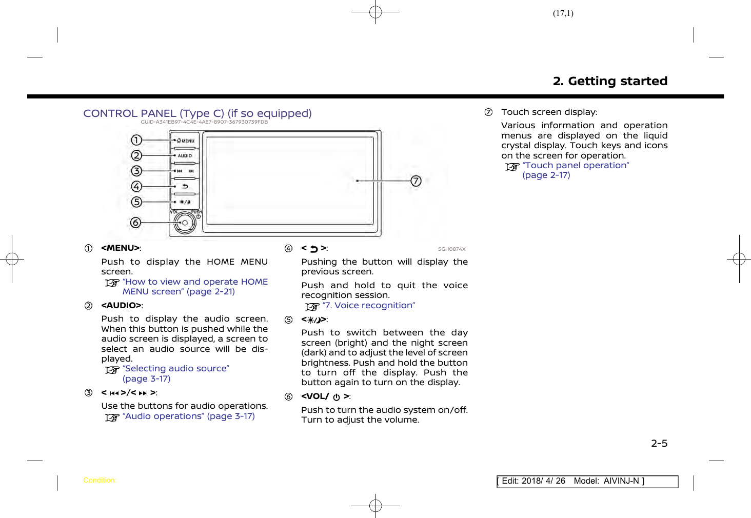 (17,1)[ Edit: 2018/ 4/ 26 Model: AIVINJ-N ]CONTROL PANEL (Type C) (if so equipped)GUID-A341EB97-4C4E-4AE7-8907-367930739FDB5GH0874X&lt;MENU&gt;:Push to display the HOME MENUscreen.“How to view and operate HOMEMENU screen” (page 2-21)&lt;AUDIO&gt;:Push to display the audio screen.When this button is pushed while theaudio screen is displayed, a screen toselect an audio source will be dis-played.“Selecting audio source”(page 3-17)&lt; &gt;/&lt; &gt;:Use the buttons for audio operations.“Audio operations” (page 3-17)&lt; &gt;:Pushing the button will display theprevious screen.Push and hold to quit the voicerecognition session.“7. Voice recognition”&lt; &gt;:Push to switch between the dayscreen (bright) and the night screen(dark) and to adjust the level of screenbrightness. Push and hold the buttonto turn off the display. Push thebutton again to turn on the display.&lt;VOL/ &gt;:Push to turn the audio system on/off.Turn to adjust the volume.Touch screen display:Various information and operationmenus are displayed on the liquidcrystal display. Touch keys and iconson the screen for operation.“Touch panel operation”(page 2-17)2. Getting startedCondition:2-5