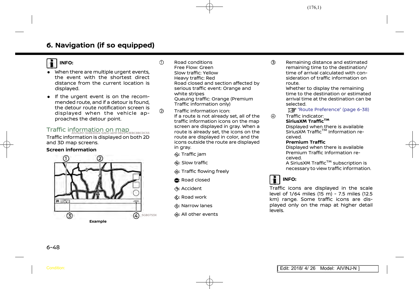 (176,1)[ Edit: 2018/ 4/ 26 Model: AIVINJ-N ]6. Navigation (if so equipped)INFO:.When there are multiple urgent events,the event with the shortest directdistance from the current location isdisplayed..If the urgent event is on the recom-mended route, and if a detour is found,the detour route notification screen isdisplayed when the vehicle ap-proaches the detour point.Traffic information on mapAIVINJN1-349B2DD4-5AE0-4619-9823-43EBC8BCDC55Traffic information is displayed on both 2Dand 3D map screens.Screen information5GB0753XExampleRoad conditionsFree Flow: GreenSlow traffic: YellowHeavy traffic: RedRoad closed and section affected byserious traffic event: Orange andwhite stripesQueuing traffic: Orange (PremiumTraffic information only)Traffic information icon:If a route is not already set, all of thetraffic information icons on the mapscreen are displayed in gray. When aroute is already set, the icons on theroute are displayed in color, and theicons outside the route are displayedin gray.: Traffic jam: Slow traffic: Traffic flowing freely: Road closed: Accident: Road work: Narrow lanes: All other eventsRemaining distance and estimatedremaining time to the destination/time of arrival calculated with con-sideration of traffic information onroute.Whether to display the remainingtime to the destination or estimatedarrival time at the destination can beselected.“Route Preference” (page 6-38)Traffic indicator:SiriusXM TrafficTMDisplayed when there is availableSiriusXM TrafficTMInformation re-ceived.Premium TrafficDisplayed when there is availablePremium Traffic Information re-ceived.A SiriusXM TrafficTMsubscription isnecessary to view traffic information.INFO:Traffic icons are displayed in the scalelevel of 1/64 miles (15 m) - 7.5 miles (12.5km) range. Some traffic icons are dis-played only on the map at higher detaillevels.Condition:6-48