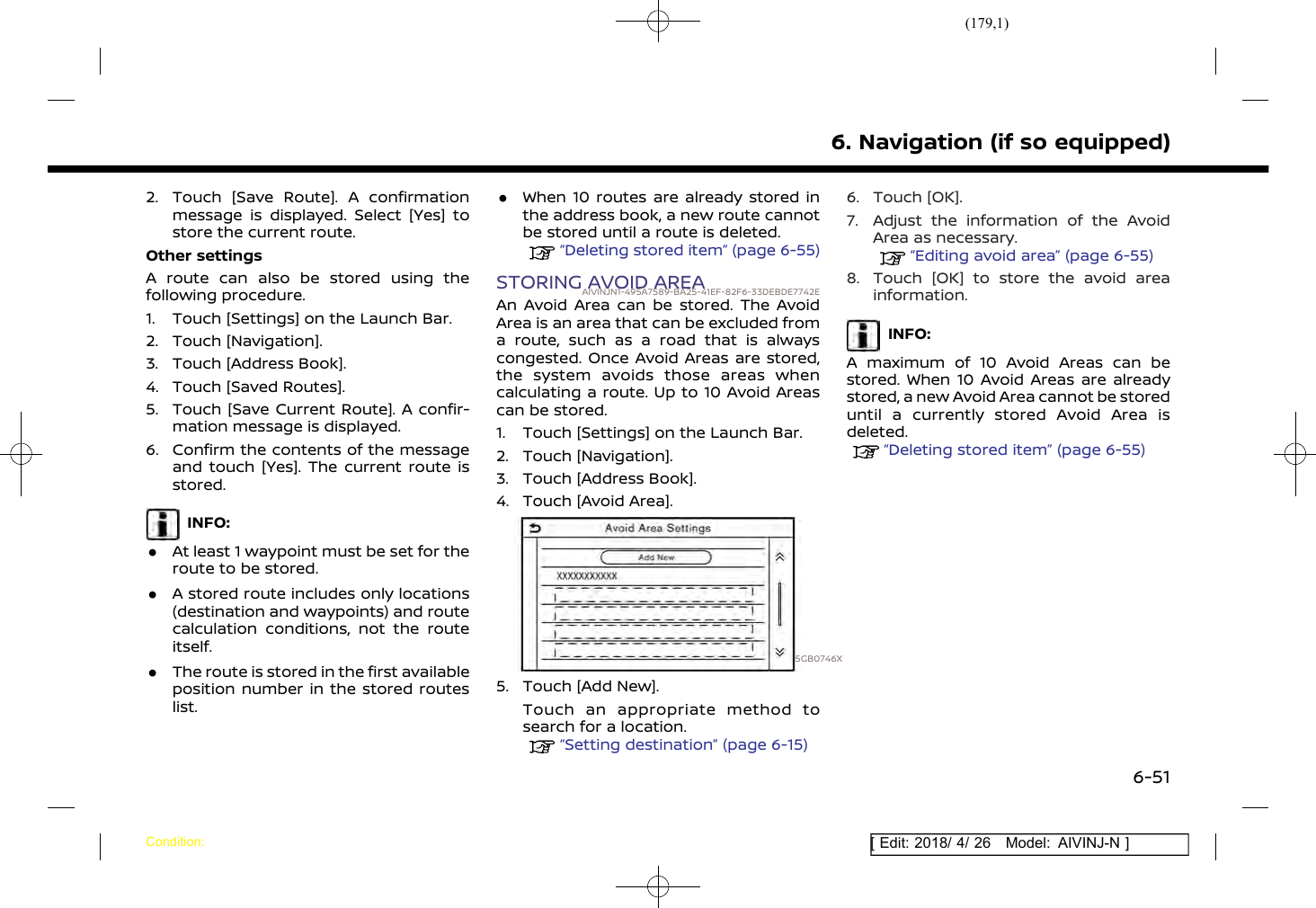 (179,1)[ Edit: 2018/ 4/ 26 Model: AIVINJ-N ]2. Touch [Save Route]. A confirmationmessage is displayed. Select [Yes] tostore the current route.Other settingsA route can also be stored using thefollowing procedure.1. Touch [Settings] on the Launch Bar.2. Touch [Navigation].3. Touch [Address Book].4. Touch [Saved Routes].5. Touch [Save Current Route]. A confir-mation message is displayed.6. Confirm the contents of the messageand touch [Yes]. The current route isstored.INFO:.At least 1 waypoint must be set for theroute to be stored..A stored route includes only locations(destination and waypoints) and routecalculation conditions, not the routeitself..The route is stored in the first availableposition number in the stored routeslist..When 10 routes are already stored inthe address book, a new route cannotbe stored until a route is deleted.“Deleting stored item” (page 6-55)STORING AVOID AREAAIVINJN1-495A7589-BA25-41EF-82F6-33DEBDE7742EAn Avoid Area can be stored. The AvoidArea is an area that can be excluded froma route, such as a road that is alwayscongested. Once Avoid Areas are stored,the system avoids those areas whencalculating a route. Up to 10 Avoid Areascan be stored.1. Touch [Settings] on the Launch Bar.2. Touch [Navigation].3. Touch [Address Book].4. Touch [Avoid Area].5GB0746X5. Touch [Add New].Touch an appropriate method tosearch for a location.“Setting destination” (page 6-15)6. Touch [OK].7. Adjust the information of the AvoidArea as necessary.“Editing avoid area” (page 6-55)8. Touch [OK] to store the avoid areainformation.INFO:A maximum of 10 Avoid Areas can bestored. When 10 Avoid Areas are alreadystored, a new Avoid Area cannot be storeduntil a currently stored Avoid Area isdeleted.“Deleting stored item” (page 6-55)6. Navigation (if so equipped)Condition:6-51