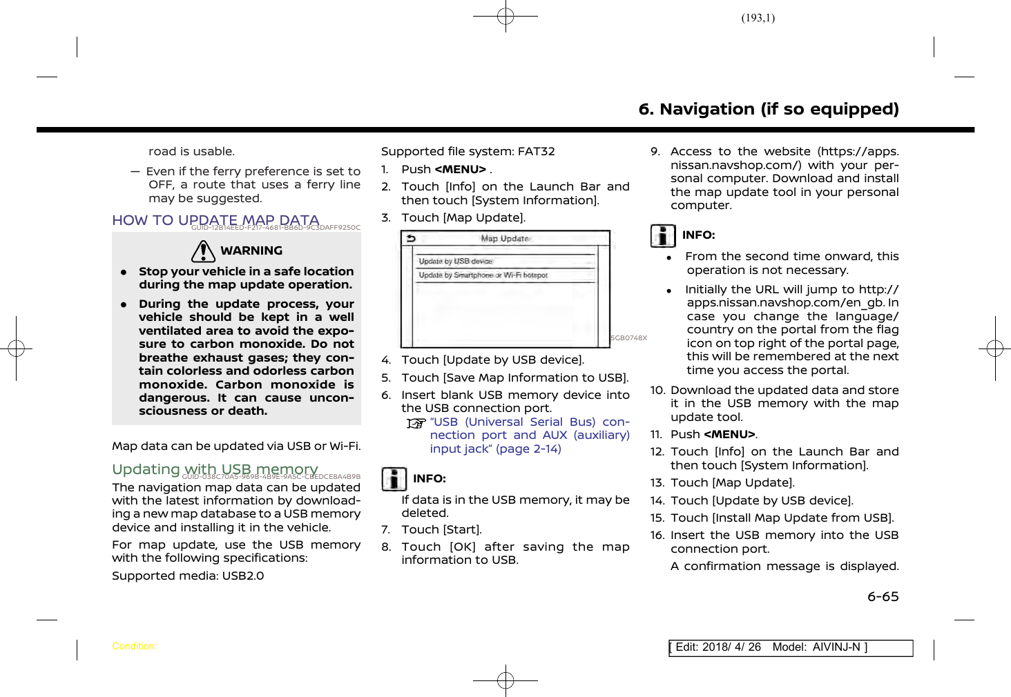 (193,1)[ Edit: 2018/ 4/ 26 Model: AIVINJ-N ]road is usable.— Even if the ferry preference is set toOFF, a route that uses a ferry linemay be suggested.HOW TO UPDATE MAP DATAGUID-12B14EED-F217-4681-BB6D-9C3DAFF9250CWARNINGGUID-CD79393A-EF6D-4FAA-9397-0FE0BD57DA67.Stop your vehicle in a safe locationduring the map update operation..During the update process, yourvehicle should be kept in a wellventilated area to avoid the expo-sure to carbon monoxide. Do notbreathe exhaust gases; they con-tain colorless and odorless carbonmonoxide. Carbon monoxide isdangerous. It can cause uncon-sciousness or death.Map data can be updated via USB or Wi-Fi.Updating with USB memoryGUID-038C70A5-969B-4B9E-9A5C-CBEDCE8A4B9BThe navigation map data can be updatedwith the latest information by download-ing a new map database to a USB memorydevice and installing it in the vehicle.For map update, use the USB memorywith the following specifications:Supported media: USB2.0Supported file system: FAT321. Push &lt;MENU&gt; .2. Touch [Info] on the Launch Bar andthen touch [System Information].3. Touch [Map Update].5GB0748X4. Touch [Update by USB device].5. Touch [Save Map Information to USB].6. Insert blank USB memory device intothe USB connection port.“USB (Universal Serial Bus) con-nection port and AUX (auxiliary)input jack” (page 2-14)INFO:If data is in the USB memory, it may bedeleted.7. Touch [Start].8. Touch [OK] after saving the mapinformation to USB.9. Access to the website (https://apps.nissan.navshop.com/) with your per-sonal computer. Download and installthe map update tool in your personalcomputer.INFO:.From the second time onward, thisoperation is not necessary..Initially the URL will jump to http://apps.nissan.navshop.com/en_gb. Incase you change the language/country on the portal from the flagicon on top right of the portal page,this will be remembered at the nexttime you access the portal.10. Download the updated data and storeit in the USB memory with the mapupdate tool.11. Push &lt;MENU&gt;.12. Touch [Info] on the Launch Bar andthen touch [System Information].13. Touch [Map Update].14. Touch [Update by USB device].15. Touch [Install Map Update from USB].16. Insert the USB memory into the USBconnection port.A confirmation message is displayed.6. Navigation (if so equipped)Condition:6-65