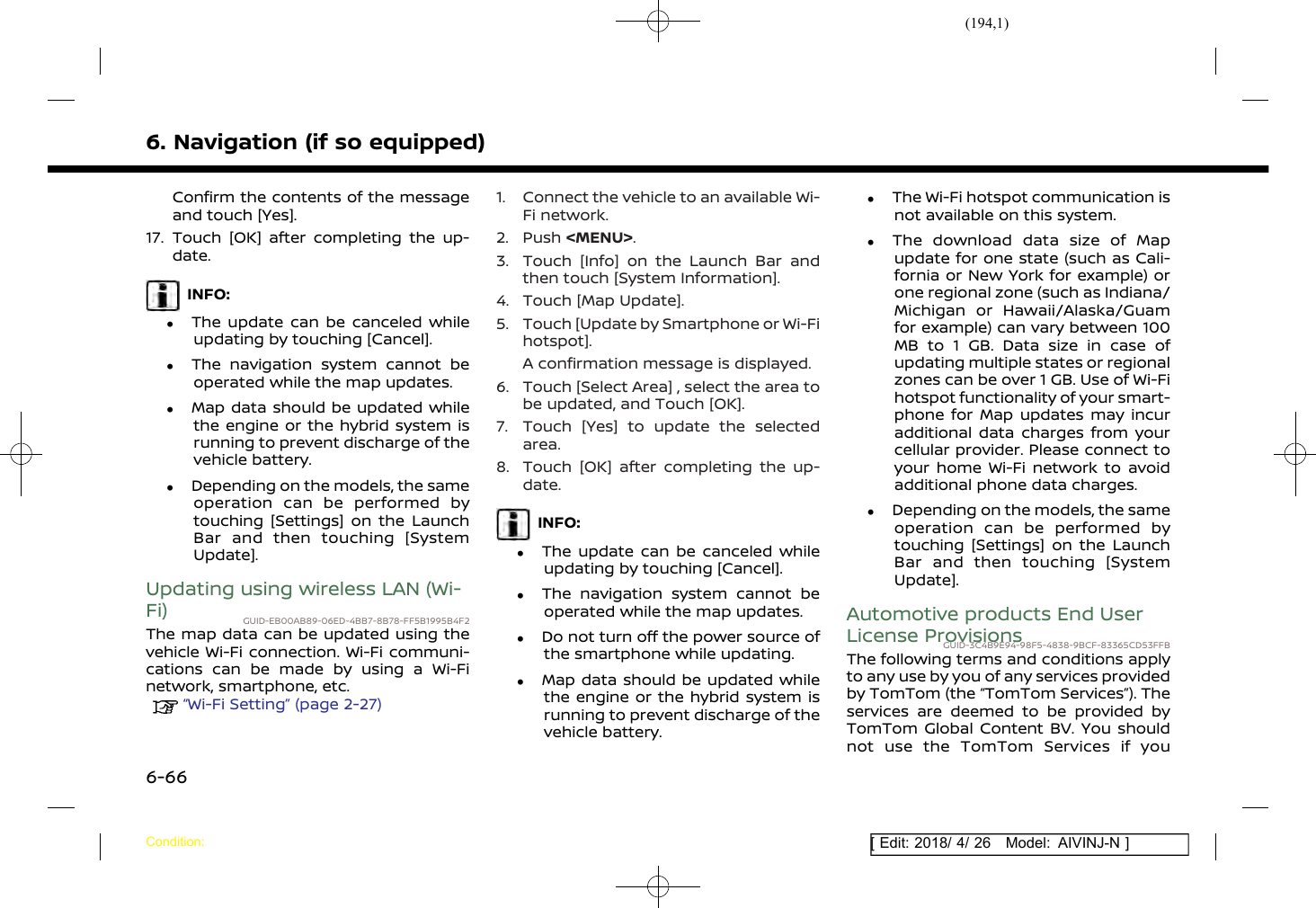 (194,1)[ Edit: 2018/ 4/ 26 Model: AIVINJ-N ]6. Navigation (if so equipped)Confirm the contents of the messageand touch [Yes].17. Touch [OK] after completing the up-date.INFO:.The update can be canceled whileupdating by touching [Cancel]..The navigation system cannot beoperated while the map updates..Map data should be updated whilethe engine or the hybrid system isrunning to prevent discharge of thevehicle battery..Depending on the models, the sameoperation can be performed bytouching [Settings] on the LaunchBar and then touching [SystemUpdate].Updating using wireless LAN (Wi-Fi) GUID-EB00AB89-06ED-4BB7-8B78-FF5B1995B4F2The map data can be updated using thevehicle Wi-Fi connection. Wi-Fi communi-cations can be made by using a Wi-Finetwork, smartphone, etc.“Wi-Fi Setting” (page 2-27)1. Connect the vehicle to an available Wi-Fi network.2. Push &lt;MENU&gt;.3. Touch [Info] on the Launch Bar andthen touch [System Information].4. Touch [Map Update].5. Touch [Update by Smartphone or Wi-Fihotspot].A confirmation message is displayed.6. Touch [Select Area] , select the area tobe updated, and Touch [OK].7. Touch [Yes] to update the selectedarea.8. Touch [OK] after completing the up-date.INFO:.The update can be canceled whileupdating by touching [Cancel]..The navigation system cannot beoperated while the map updates..Do not turn off the power source ofthe smartphone while updating..Map data should be updated whilethe engine or the hybrid system isrunning to prevent discharge of thevehicle battery..The Wi-Fi hotspot communication isnot available on this system..The download data size of Mapupdate for one state (such as Cali-fornia or New York for example) orone regional zone (such as Indiana/Michigan or Hawaii/Alaska/Guamfor example) can vary between 100MB to 1 GB. Data size in case ofupdating multiple states or regionalzones can be over 1 GB. Use of Wi-Fihotspot functionality of your smart-phone for Map updates may incuradditional data charges from yourcellular provider. Please connect toyour home Wi-Fi network to avoidadditional phone data charges..Depending on the models, the sameoperation can be performed bytouching [Settings] on the LaunchBar and then touching [SystemUpdate].Automotive products End UserLicense ProvisionsGUID-3C4B9E94-98F5-4838-9BCF-83365CD53FFBThe following terms and conditions applyto any use by you of any services providedby TomTom (the “TomTom Services”). Theservices are deemed to be provided byTomTom Global Content BV. You shouldnot use the TomTom Services if youCondition:6-66