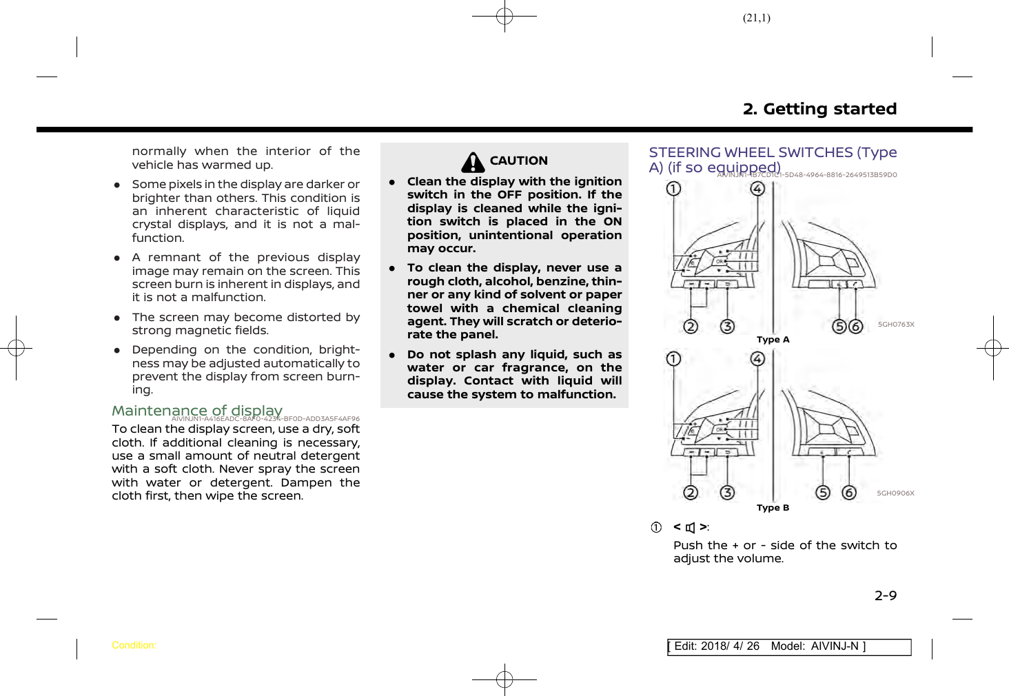 (21,1)[ Edit: 2018/ 4/ 26 Model: AIVINJ-N ]normally when the interior of thevehicle has warmed up..Some pixels in the display are darker orbrighter than others. This condition isan inherent characteristic of liquidcrystal displays, and it is not a mal-function..A remnant of the previous displayimage may remain on the screen. Thisscreen burn is inherent in displays, andit is not a malfunction..The screen may become distorted bystrong magnetic fields..Depending on the condition, bright-ness may be adjusted automatically toprevent the display from screen burn-ing.Maintenance of displayAIVINJN1-A416EADC-8AF0-4234-BF0D-ADD3A5F4AF96To clean the display screen, use a dry, softcloth. If additional cleaning is necessary,use a small amount of neutral detergentwith a soft cloth. Never spray the screenwith water or detergent. Dampen thecloth first, then wipe the screen.CAUTIONAIVINJN1-9B4AABC5-8311-4654-81B7-56927F60D9CA.Clean the display with the ignitionswitch in the OFF position. If thedisplay is cleaned while the igni-tion switch is placed in the ONposition, unintentional operationmay occur..To clean the display, never use arough cloth, alcohol, benzine, thin-ner or any kind of solvent or papertowel with a chemical cleaningagent. They will scratch or deterio-rate the panel..Do not splash any liquid, such aswater or car fragrance, on thedisplay. Contact with liquid willcause the system to malfunction.STEERING WHEEL SWITCHES (TypeA) (if so equipped)AIVINJN1-1B7CD1C1-5D48-4964-8816-2649513B59D05GH0763XType A5GH0906XType B&lt; &gt;:Push the + or - side of the switch toadjust the volume.2. Getting startedCondition:2-9