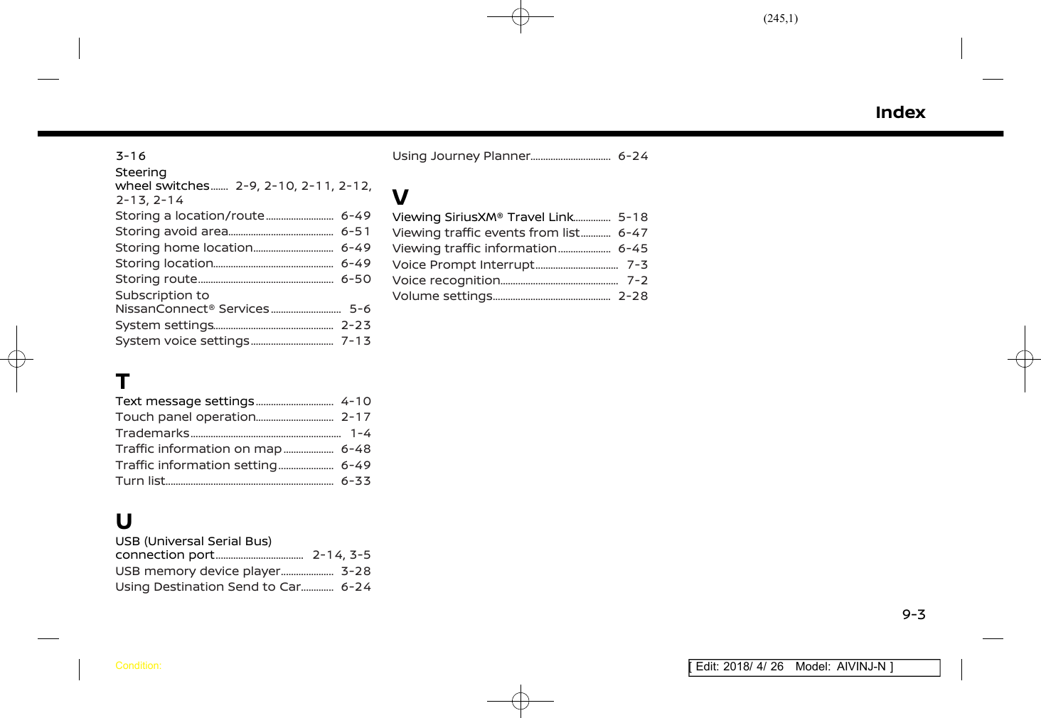 (245,1)[ Edit: 2018/ 4/ 26 Model: AIVINJ-N ]3-16Steeringwheel switches .......... 2-9, 2-10, 2-11, 2-12,2-13, 2-14Storing a location/route .............................. 6-49Storing avoid area ............................................. 6-51Storing home location ................................... 6-49Storing location ................................................... 6-49Storing route ......................................................... 6-50Subscription toNissanConnect® Services ............................... 5-6System settings ................................................... 2-23System voice settings .................................... 7-13TText message settings .................................. 4-10Touch panel operation .................................. 2-17Trademarks ............................................................... 1-4Traffic information on map ....................... 6-48Traffic information setting ......................... 6-49Turn list ...................................................................... 6-33UUSB (Universal Serial Bus)connection port ...................................... 2-14, 3-5USB memory device player ........................ 3-28Using Destination Send to Car ................ 6-24Using Journey Planner ................................... 6-24VViewing SiriusXM® Travel Link .................. 5-18Viewing traffic events from list ............... 6-47Viewing traffic information ........................ 6-45Voice Prompt Interrupt .................................... 7-3Voice recognition .................................................. 7-2Volume settings .................................................. 2-28IndexCondition:9-3