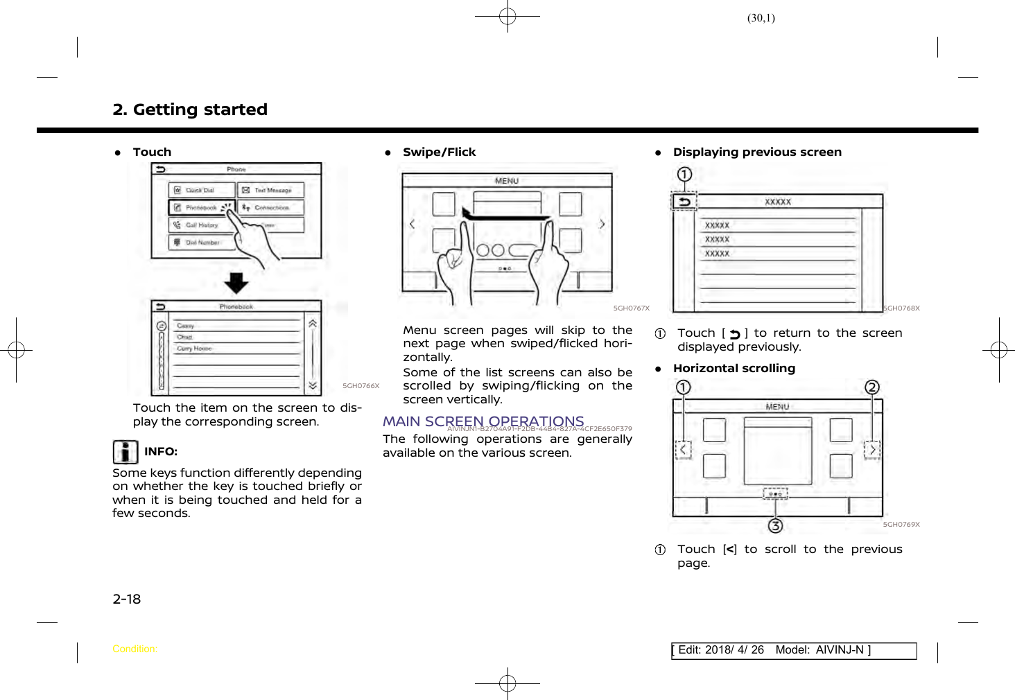 (30,1)[ Edit: 2018/ 4/ 26 Model: AIVINJ-N ]2. Getting started.Touch5GH0766XTouch the item on the screen to dis-play the corresponding screen.INFO:Some keys function differently dependingon whether the key is touched briefly orwhen it is being touched and held for afew seconds..Swipe/Flick5GH0767XMenu screen pages will skip to thenext page when swiped/flicked hori-zontally.Some of the list screens can also bescrolled by swiping/flicking on thescreen vertically.MAIN SCREEN OPERATIONSAIVINJN1-B2704A91-F2DB-44B4-827A-4CF2E650F379The following operations are generallyavailable on the various screen..Displaying previous screen5GH0768XTouch [ ] to return to the screendisplayed previously..Horizontal scrolling5GH0769XTouch [&lt;] to scroll to the previouspage.Condition:2-18