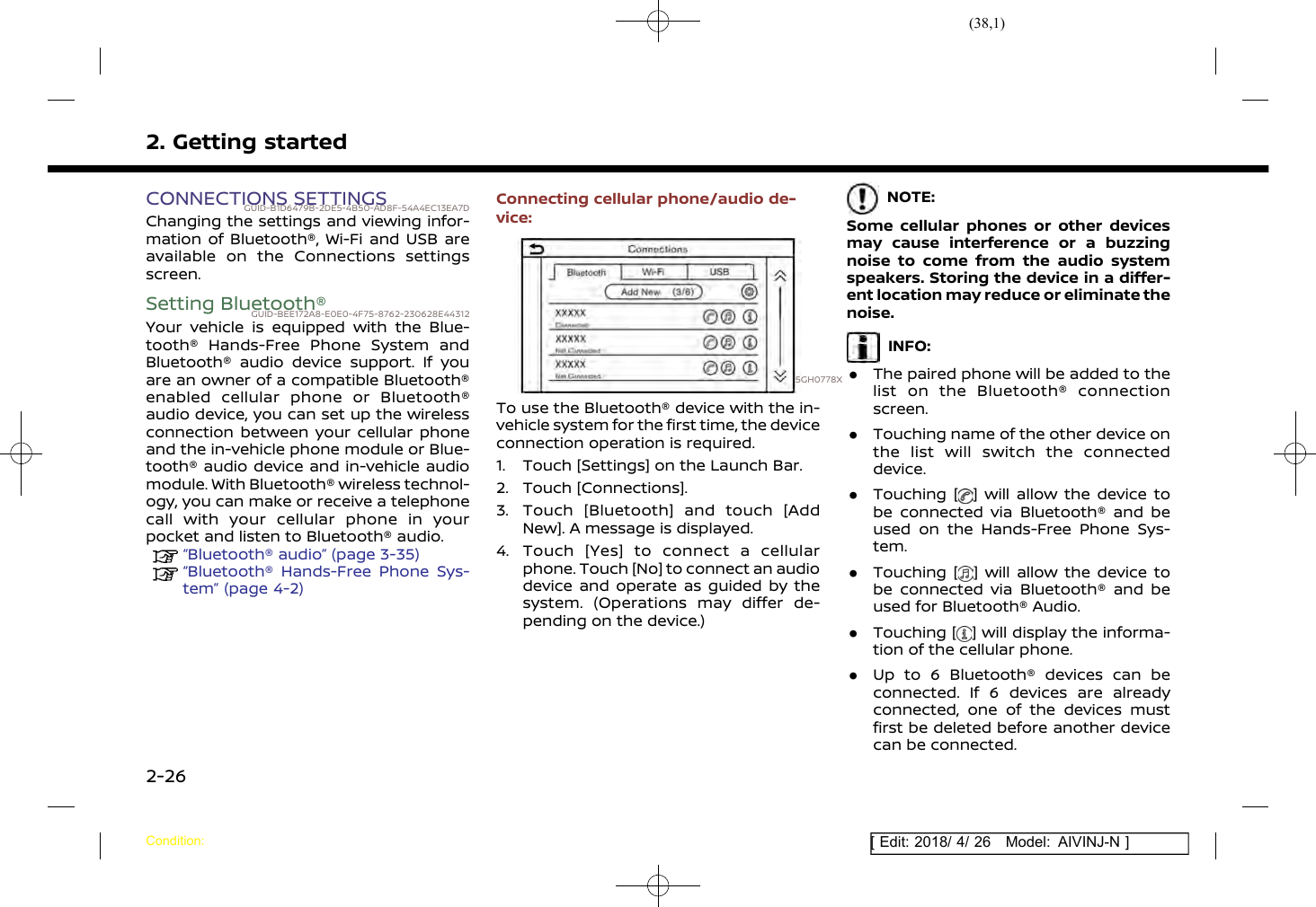 (38,1)[ Edit: 2018/ 4/ 26 Model: AIVINJ-N ]2. Getting startedCONNECTIONS SETTINGSGUID-B1D6479B-2DE5-4B50-AD8F-54A4EC13EA7DChanging the settings and viewing infor-mation of Bluetooth®, Wi-Fi and USB areavailable on the Connections settingsscreen.Setting Bluetooth®GUID-BEE172A8-E0E0-4F75-8762-230628E44312Your vehicle is equipped with the Blue-tooth® Hands-Free Phone System andBluetooth® audio device support. If youare an owner of a compatible Bluetooth®enabled cellular phone or Bluetooth®audio device, you can set up the wirelessconnection between your cellular phoneand the in-vehicle phone module or Blue-tooth® audio device and in-vehicle audiomodule. With Bluetooth® wireless technol-ogy, you can make or receive a telephonecall with your cellular phone in yourpocket and listen to Bluetooth® audio.“Bluetooth® audio” (page 3-35)“Bluetooth® Hands-Free Phone Sys-tem” (page 4-2)Connecting cellular phone/audio de-vice:5GH0778XTo use the Bluetooth® device with the in-vehicle system for the first time, the deviceconnection operation is required.1. Touch [Settings] on the Launch Bar.2. Touch [Connections].3. Touch [Bluetooth] and touch [AddNew]. A message is displayed.4. Touch [Yes] to connect a cellularphone. Touch [No] to connect an audiodevice and operate as guided by thesystem. (Operations may differ de-pending on the device.)NOTE:Some cellular phones or other devicesmay cause interference or a buzzingnoise to come from the audio systemspeakers. Storing the device in a differ-ent location may reduce or eliminate thenoise.INFO:.The paired phone will be added to thelist on the Bluetooth® connectionscreen..Touching name of the other device onthe list will switch the connecteddevice..Touching [ ] will allow the device tobe connected via Bluetooth® and beused on the Hands-Free Phone Sys-tem..Touching [ ] will allow the device tobe connected via Bluetooth® and beused for Bluetooth® Audio..Touching [ ] will display the informa-tion of the cellular phone..Up to 6 Bluetooth® devices can beconnected. If 6 devices are alreadyconnected, one of the devices mustfirst be deleted before another devicecan be connected.Condition:2-26