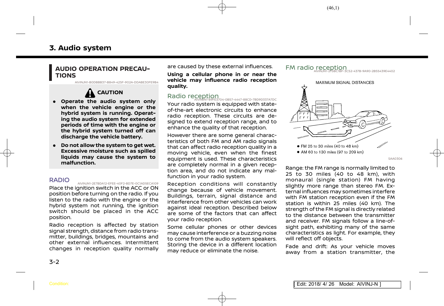 (46,1)[ Edit: 2018/ 4/ 26 Model: AIVINJ-N ]3. Audio systemAUDIO OPERATION PRECAU-TIONSAIVINJN1-B0DBBB37-B849-425F-902A-DDABE30FE9B4CAUTIONAIVINJN1-EA479F95-2967-4EEA-8547-ECB13A8F56C8.Operate the audio system onlywhen the vehicle engine or thehybrid system is running. Operat-ing the audio system for extendedperiods of time with the engine orthe hybrid system turned off candischarge the vehicle battery..Do not allow the system to get wet.Excessive moisture such as spilledliquids may cause the system tomalfunction.RADIO AIVINJN1-2E7BDA12-EFEE-40F2-BD7E-0C1AD5ECA109Place the ignition switch in the ACC or ONposition before turning on the radio. If youlisten to the radio with the engine or thehybrid system not running, the ignitionswitch should be placed in the ACCposition.Radio reception is affected by stationsignal strength, distance from radio trans-mitter, buildings, bridges, mountains andother external influences. Intermittentchanges in reception quality normallyare caused by these external influences.Using a cellular phone in or near thevehicle may influence radio receptionquality.Radio receptionAIVINJN1-89FE3704-0B57-4447-88CD-7BD9D337A7DCYour radio system is equipped with state-of-the-art electronic circuits to enhanceradio reception. These circuits are de-signed to extend reception range, and toenhance the quality of that reception.However there are some general charac-teristics of both FM and AM radio signalsthat can affect radio reception quality in amoving vehicle, even when the finestequipment is used. These characteristicsare completely normal in a given recep-tion area, and do not indicate any mal-function in your radio system.Reception conditions will constantlychange because of vehicle movement.Buildings, terrain, signal distance andinterference from other vehicles can workagainst ideal reception. Described beloware some of the factors that can affectyour radio reception.Some cellular phones or other devicesmay cause interference or a buzzing noiseto come from the audio system speakers.Storing the device in a different locationmay reduce or eliminate the noise.FM radio receptionAIVINJN1-275BC1BF-3C52-437B-9A90-2B55439E4402SAA0306Range: the FM range is normally limited to25 to 30 miles (40 to 48 km), withmonaural (single station) FM havingslightly more range than stereo FM. Ex-ternal influences may sometimes interferewith FM station reception even if the FMstation is within 25 miles (40 km). Thestrength of the FM signal is directly relatedto the distance between the transmitterand receiver. FM signals follow a line-of-sight path, exhibiting many of the samecharacteristics as light. For example, theywill reflect off objects.Fade and drift: As your vehicle movesaway from a station transmitter, theCondition:3-2