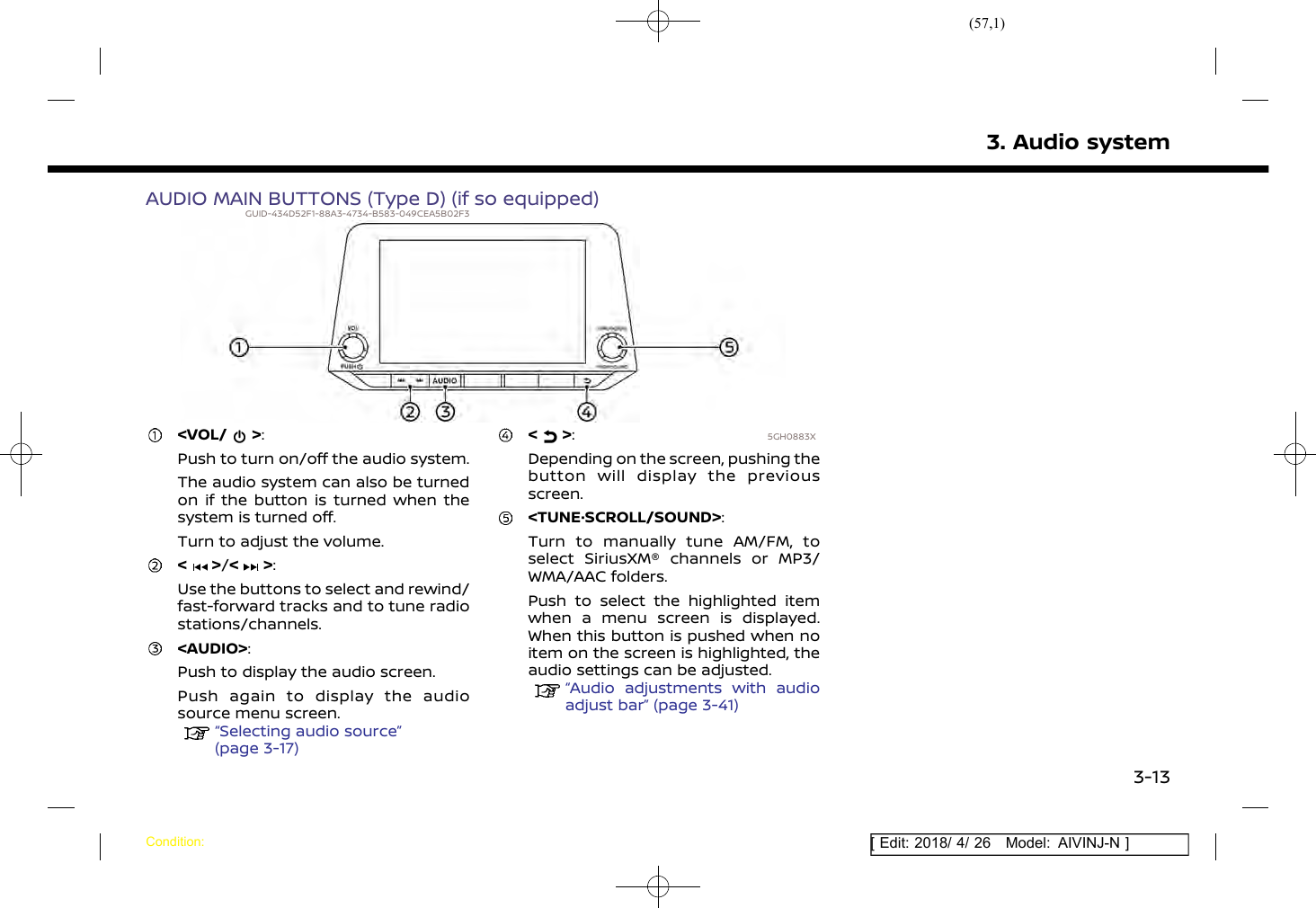 (57,1)[ Edit: 2018/ 4/ 26 Model: AIVINJ-N ]AUDIO MAIN BUTTONS (Type D) (if so equipped)GUID-434D52F1-88A3-4734-B583-049CEA5B02F35GH0883X&lt;VOL/ &gt;:Push to turn on/off the audio system.The audio system can also be turnedon if the button is turned when thesystem is turned off.Turn to adjust the volume.&lt; &gt;/&lt; &gt;:Use the buttons to select and rewind/fast-forward tracks and to tune radiostations/channels.&lt;AUDIO&gt;:Push to display the audio screen.Push again to display the audiosource menu screen.“Selecting audio source”(page 3-17)&lt; &gt;:Depending on the screen, pushing thebutton will display the previousscreen.&lt;TUNE·SCROLL/SOUND&gt;:Turn to manually tune AM/FM, toselect SiriusXM® channels or MP3/WMA/AAC folders.Push to select the highlighted itemwhen a menu screen is displayed.When this button is pushed when noitem on the screen is highlighted, theaudio settings can be adjusted.“Audio adjustments with audioadjust bar” (page 3-41)3. Audio systemCondition:3-13