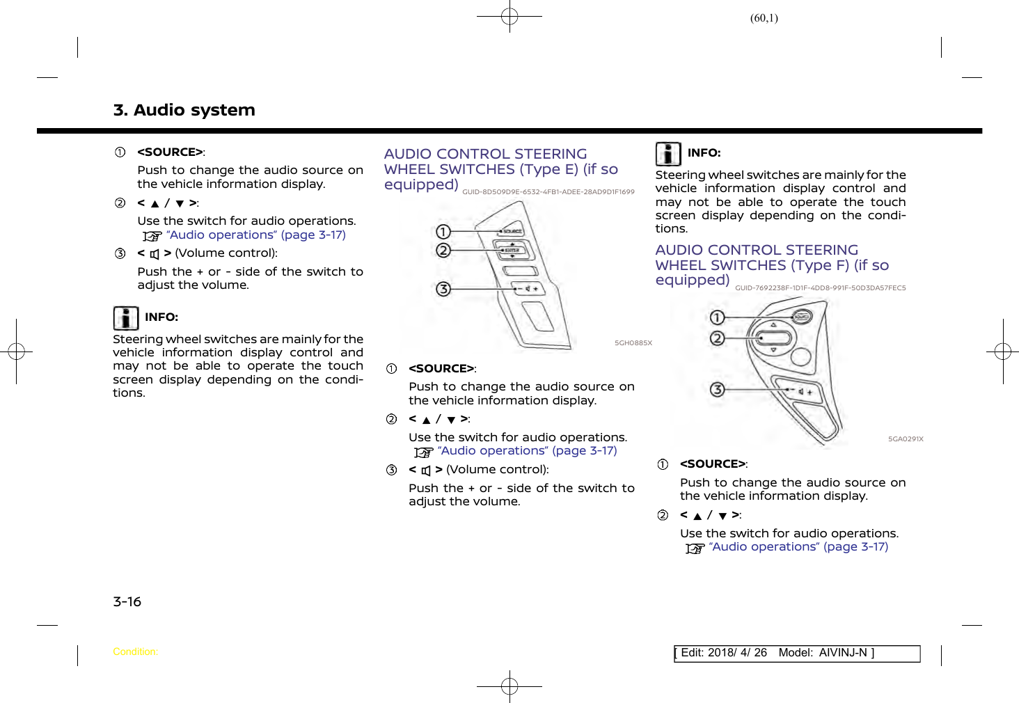 (60,1)[ Edit: 2018/ 4/ 26 Model: AIVINJ-N ]3. Audio system&lt;SOURCE&gt;:Push to change the audio source onthe vehicle information display.&lt;/&gt;:Use the switch for audio operations.“Audio operations” (page 3-17)&lt; &gt; (Volume control):Push the + or - side of the switch toadjust the volume.INFO:Steering wheel switches are mainly for thevehicle information display control andmay not be able to operate the touchscreen display depending on the condi-tions.AUDIO CONTROL STEERINGWHEEL SWITCHES (Type E) (if soequipped) GUID-8D509D9E-6532-4FB1-ADEE-28AD9D1F16995GH0885X&lt;SOURCE&gt;:Push to change the audio source onthe vehicle information display.&lt;/&gt;:Use the switch for audio operations.“Audio operations” (page 3-17)&lt; &gt; (Volume control):Push the + or - side of the switch toadjust the volume.INFO:Steering wheel switches are mainly for thevehicle information display control andmay not be able to operate the touchscreen display depending on the condi-tions.AUDIO CONTROL STEERINGWHEEL SWITCHES (Type F) (if soequipped) GUID-7692238F-1D1F-4DD8-991F-50D3DA57FEC55GA0291X&lt;SOURCE&gt;:Push to change the audio source onthe vehicle information display.&lt;/&gt;:Use the switch for audio operations.“Audio operations” (page 3-17)Condition:3-16