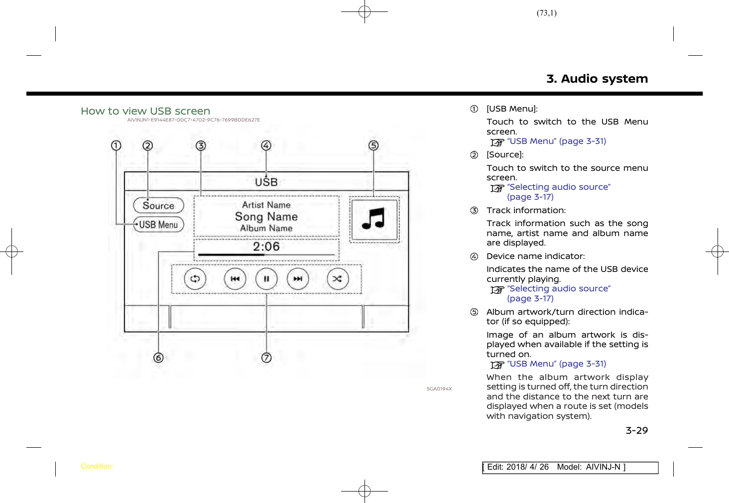 (73,1)[ Edit: 2018/ 4/ 26 Model: AIVINJ-N ]How to view USB screenAIVINJN1-E9144E87-0DC7-4702-9C76-7699BDDE627E5GA0194X[USB Menu]:Touch to switch to the USB Menuscreen.“USB Menu” (page 3-31)[Source]:Touch to switch to the source menuscreen.“Selecting audio source”(page 3-17)Track information:Track information such as the songname, artist name and album nameare displayed.Device name indicator:Indicates the name of the USB devicecurrently playing.“Selecting audio source”(page 3-17)Album artwork/turn direction indica-tor (if so equipped):Image of an album artwork is dis-played when available if the setting isturned on.“USB Menu” (page 3-31)When the album artwork displaysetting is turned off, the turn directionand the distance to the next turn aredisplayed when a route is set (modelswith navigation system).3. Audio systemCondition:3-29