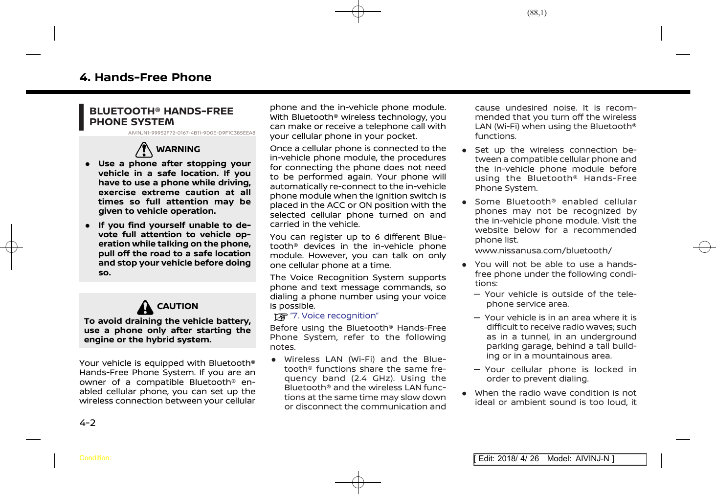 (88,1)[ Edit: 2018/ 4/ 26 Model: AIVINJ-N ]4. Hands-Free PhoneBLUETOOTH® HANDS-FREEPHONE SYSTEMAIVINJN1-99952F72-0167-4B11-9D0E-D9F1C385EEA8WARNINGAIVINJN1-7F406CDD-BABB-46F8-BC69-A755B0FADFB7.Use a phone after stopping yourvehicle in a safe location. If youhave to use a phone while driving,exercise extreme caution at alltimes so full attention may begiven to vehicle operation..If you find yourself unable to de-vote full attention to vehicle op-eration while talking on the phone,pull off the road to a safe locationand stop your vehicle before doingso.CAUTIONAIVINJN1-8975B6E7-2E20-43DC-92EC-4B59345EC04DTo avoid draining the vehicle battery,use a phone only after starting theengine or the hybrid system.Your vehicle is equipped with Bluetooth®Hands-Free Phone System. If you are anowner of a compatible Bluetooth® en-abled cellular phone, you can set up thewireless connection between your cellularphone and the in-vehicle phone module.With Bluetooth® wireless technology, youcan make or receive a telephone call withyour cellular phone in your pocket.Once a cellular phone is connected to thein-vehicle phone module, the proceduresfor connecting the phone does not needto be performed again. Your phone willautomatically re-connect to the in-vehiclephone module when the ignition switch isplaced in the ACC or ON position with theselected cellular phone turned on andcarried in the vehicle.You can register up to 6 different Blue-tooth® devices in the in-vehicle phonemodule. However, you can talk on onlyone cellular phone at a time.The Voice Recognition System supportsphone and text message commands, sodialing a phone number using your voiceis possible.“7. Voice recognition”Before using the Bluetooth® Hands-FreePhone System, refer to the followingnotes..Wireless LAN (Wi-Fi) and the Blue-tooth® functions share the same fre-quency band (2.4 GHz). Using theBluetooth® and the wireless LAN func-tions at the same time may slow downor disconnect the communication andcause undesired noise. It is recom-mended that you turn off the wirelessLAN (Wi-Fi) when using the Bluetooth®functions..Set up the wireless connection be-tween a compatible cellular phone andthe in-vehicle phone module beforeusing the Bluetooth® Hands-FreePhone System..Some Bluetooth® enabled cellularphones may not be recognized bythe in-vehicle phone module. Visit thewebsite below for a recommendedphone list.www.nissanusa.com/bluetooth/.You will not be able to use a hands-free phone under the following condi-tions:— Your vehicle is outside of the tele-phone service area.— Your vehicle is in an area where it isdifficult to receive radio waves; suchas in a tunnel, in an undergroundparking garage, behind a tall build-ing or in a mountainous area.— Your cellular phone is locked inorder to prevent dialing..When the radio wave condition is notideal or ambient sound is too loud, itCondition:4-2