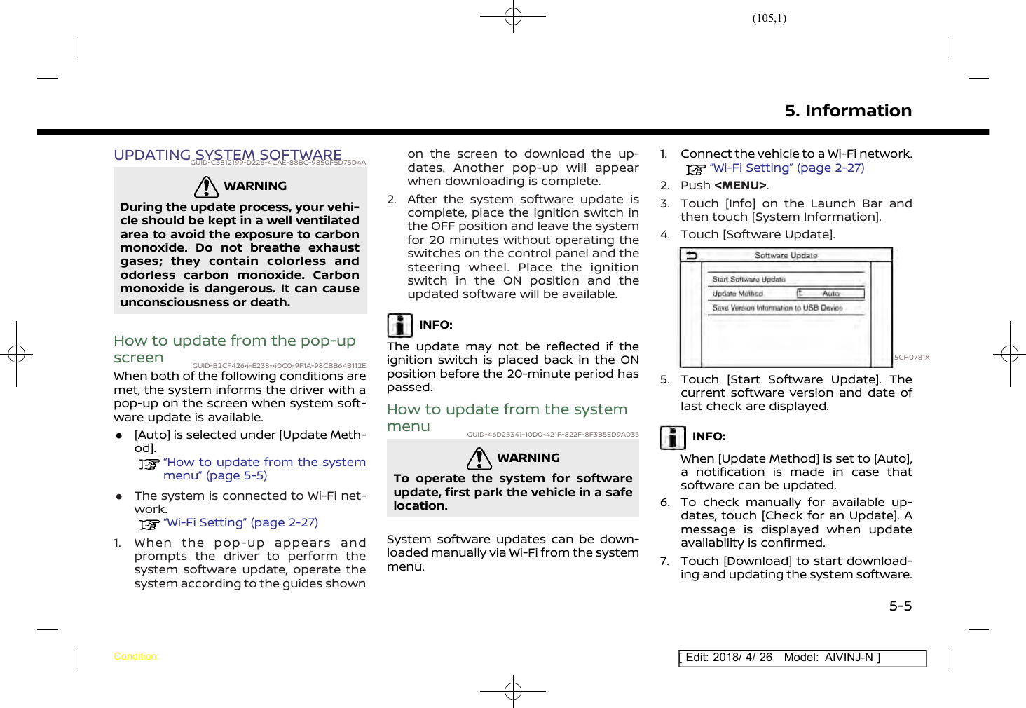 (105,1)[ Edit: 2018/ 4/ 26 Model: AIVINJ-N ]UPDATING SYSTEM SOFTWAREGUID-C5812199-D226-4CAE-88BC-9850F5D75D4AWARNINGGUID-18C36E36-3390-45AC-9880-F286832A190ADuring the update process, your vehi-cle should be kept in a well ventilatedarea to avoid the exposure to carbonmonoxide. Do not breathe exhaustgases; they contain colorless andodorless carbon monoxide. Carbonmonoxide is dangerous. It can causeunconsciousness or death.How to update from the pop-upscreen GUID-B2CF4264-E238-40C0-9F1A-98CBB64B112EWhen both of the following conditions aremet, the system informs the driver with apop-up on the screen when system soft-ware update is available..[Auto] is selected under [Update Meth-od].“How to update from the systemmenu” (page 5-5).The system is connected to Wi-Fi net-work.“Wi-Fi Setting” (page 2-27)1. When the pop-up appears andprompts the driver to perform thesystem software update, operate thesystem according to the guides shownon the screen to download the up-dates. Another pop-up will appearwhen downloading is complete.2. After the system software update iscomplete, place the ignition switch inthe OFF position and leave the systemfor 20 minutes without operating theswitches on the control panel and thesteering wheel. Place the ignitionswitch in the ON position and theupdated software will be available.INFO:The update may not be reflected if theignition switch is placed back in the ONposition before the 20-minute period haspassed.How to update from the systemmenu GUID-46D25341-10D0-421F-822F-8F3B5ED9A035WARNINGGUID-A208984B-FB51-4344-8E0E-253489D724C5To operate the system for softwareupdate, first park the vehicle in a safelocation.System software updates can be down-loaded manually via Wi-Fi from the systemmenu.1. Connect the vehicle to a Wi-Fi network.“Wi-Fi Setting” (page 2-27)2. Push &lt;MENU&gt;.3. Touch [Info] on the Launch Bar andthen touch [System Information].4. Touch [Software Update].5GH0781X5. Touch [Start Software Update]. Thecurrent software version and date oflast check are displayed.INFO:When [Update Method] is set to [Auto],a notification is made in case thatsoftware can be updated.6. To check manually for available up-dates, touch [Check for an Update]. Amessage is displayed when updateavailability is confirmed.7. Touch [Download] to start download-ing and updating the system software.5. InformationCondition:5-5