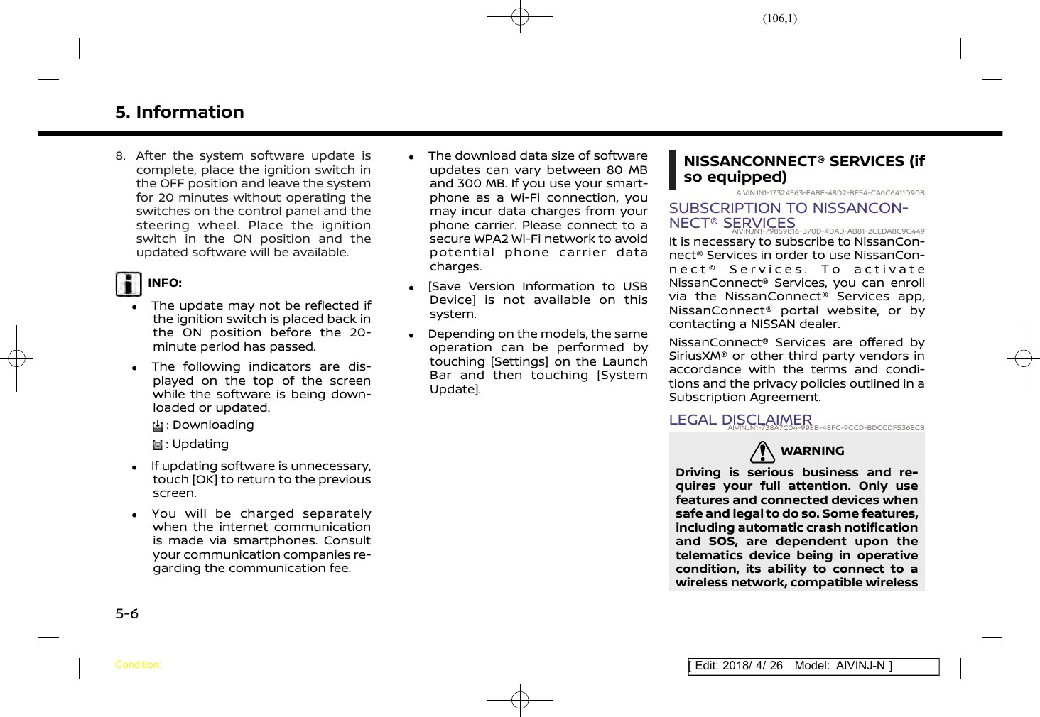 (106,1)[ Edit: 2018/ 4/ 26 Model: AIVINJ-N ]5. Information8. After the system software update iscomplete, place the ignition switch inthe OFF position and leave the systemfor 20 minutes without operating theswitches on the control panel and thesteering wheel. Place the ignitionswitch in the ON position and theupdated software will be available.INFO:.The update may not be reflected ifthe ignition switch is placed back inthe ON position before the 20-minute period has passed..The following indicators are dis-played on the top of the screenwhile the software is being down-loaded or updated.: Downloading: Updating.If updating software is unnecessary,touch [OK] to return to the previousscreen..You will be charged separatelywhen the internet communicationis made via smartphones. Consultyour communication companies re-garding the communication fee..The download data size of softwareupdates can vary between 80 MBand 300 MB. If you use your smart-phone as a Wi-Fi connection, youmay incur data charges from yourphone carrier. Please connect to asecure WPA2 Wi-Fi network to avoidpotential phone carrier datacharges..[Save Version Information to USBDevice] is not available on thissystem..Depending on the models, the sameoperation can be performed bytouching [Settings] on the LaunchBar and then touching [SystemUpdate].NISSANCONNECT® SERVICES (ifso equipped)AIVINJN1-17324563-EABE-48D2-BF54-CA6C6411D90BSUBSCRIPTION TO NISSANCON-NECT® SERVICESAIVINJN1-79859816-B70D-4DAD-AB81-2CEDA8C9C449It is necessary to subscribe to NissanCon-nect® Services in order to use NissanCon-nect® Services. To activateNissanConnect® Services, you can enrollvia the NissanConnect® Services app,NissanConnect® portal website, or bycontacting a NISSAN dealer.NissanConnect® Services are offered bySiriusXM® or other third party vendors inaccordance with the terms and condi-tions and the privacy policies outlined in aSubscription Agreement.LEGAL DISCLAIMERAIVINJN1-738A7C04-99EB-48FC-9CCD-BDCCDF536ECBWARNINGGUID-6F3C1DBD-622F-495C-ADDD-CAC52F2F2E9EDriving is serious business and re-quires your full attention. Only usefeatures and connected devices whensafe and legal to do so. Some features,including automatic crash notificationand SOS, are dependent upon thetelematics device being in operativecondition, its ability to connect to awireless network, compatible wirelessCondition:5-6