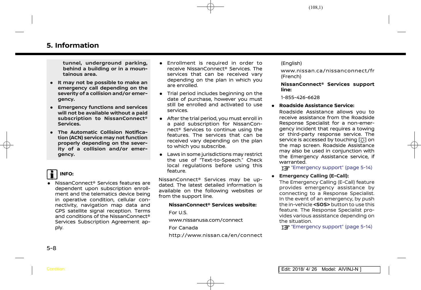 (108,1)[ Edit: 2018/ 4/ 26 Model: AIVINJ-N ]5. Informationtunnel, underground parking,behind a building or in a moun-tainous area..It may not be possible to make anemergency call depending on theseverity of a collision and/or emer-gency..Emergency functions and serviceswill not be available without a paidsubscription to NissanConnect®Services..The Automatic Collision Notifica-tion (ACN) service may not functionproperly depending on the sever-ity of a collision and/or emer-gency.INFO:.NissanConnect® Services features aredependent upon subscription enroll-ment and the telematics device beingin operative condition, cellular con-nectivity, navigation map data andGPS satellite signal reception. Termsand conditions of the NissanConnect®Services Subscription Agreement ap-ply..Enrollment is required in order toreceive NissanConnect® Services. Theservices that can be received varydepending on the plan in which youare enrolled..Trial period includes beginning on thedate of purchase, however you muststill be enrolled and activated to useservices..After the trial period, you must enroll ina paid subscription for NissanCon-nect® Services to continue using thefeatures. The services that can bereceived vary depending on the planto which you subscribe..Laws in some jurisdictions may restrictthe use of “Text-to-Speech.” Checklocal regulations before using thisfeature.NissanConnect® Services may be up-dated. The latest detailed information isavailable on the following websites orfrom the support line.NissanConnect® Services website:For U.S.www.nissanusa.com/connectFor Canadahttp://www.nissan.ca/en/connect(English)www.nissan.ca/nissanconnect/fr(French)NissanConnect® Services supportline:1-855-426-6628.Roadside Assistance Service:Roadside Assistance allows you toreceive assistance from the RoadsideResponse Specialist for a non-emer-gency incident that requires a towingor third-party response service. Theservice is accessed by touching [ ] onthe map screen. Roadside Assistancemay also be used in conjunction withthe Emergency Assistance service, ifwarranted.“Emergency support” (page 5-14).Emergency Calling (E-Call):The Emergency Calling (E-Call) featureprovides emergency assistance byconnecting to a Response Specialist.In the event of an emergency, by pushthe in-vehicle &lt;SOS&gt; button to use thisfeature. The Response Specialist pro-vides various assistance depending onthe situation.“Emergency support” (page 5-14)Condition:5-8